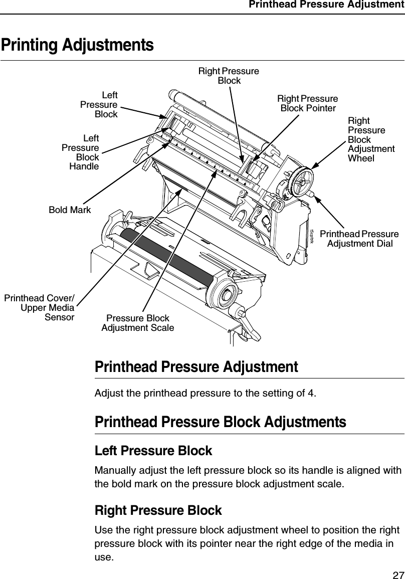 Printhead Pressure Adjustment27Printing AdjustmentsPrinthead Pressure AdjustmentAdjust the printhead pressure to the setting of 4.Printhead Pressure Block AdjustmentsLeft Pressure BlockManually adjust the left pressure block so its handle is aligned with the bold mark on the pressure block adjustment scale.Right Pressure BlockUse the right pressure block adjustment wheel to position the right pressure block with its pointer near the right edge of the media in use.Right Pressure Block Adjustment WheelRight Pressure Block PointerPressure Block Adjustment ScaleLeftPressureBlockLeftPressureBlockHandleRight Pressure Block Printhead Pressure Adjustment DialPrinthead Cover/Upper MediaSensorBold Mark