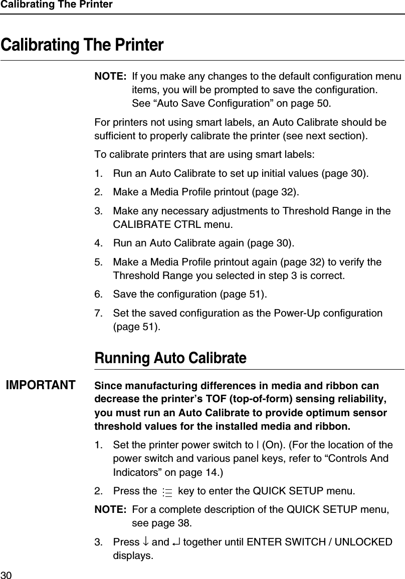Calibrating The Printer30Calibrating The PrinterNOTE: If you make any changes to the default configuration menu items, you will be prompted to save the configuration.See &ldquo;Auto Save Configuration&rdquo; on page 50.For printers not using smart labels, an Auto Calibrate should be sufficient to properly calibrate the printer (see next section).To calibrate printers that are using smart labels:1. Run an Auto Calibrate to set up initial values (page 30).2. Make a Media Profile printout (page 32).3. Make any necessary adjustments to Threshold Range in the CALIBRATE CTRL menu.4. Run an Auto Calibrate again (page 30).5. Make a Media Profile printout again (page 32) to verify the Threshold Range you selected in step 3 is correct.6. Save the configuration (page 51).7. Set the saved configuration as the Power-Up configuration (page 51).Running Auto CalibrateIMPORTANTSince manufacturing differences in media and ribbon can decrease the printer&rsquo;s TOF (top-of-form) sensing reliability, you must run an Auto Calibrate to provide optimum sensor threshold values for the installed media and ribbon.1. Set the printer power switch to | (On). (For the location of the power switch and various panel keys, refer to &ldquo;Controls And Indicators&rdquo; on page 14.)2. Press the   key to enter the QUICK SETUP menu.NOTE: For a complete description of the QUICK SETUP menu, see page 38.3. Press &darr; and &crarr; together until ENTER SWITCH / UNLOCKED displays....