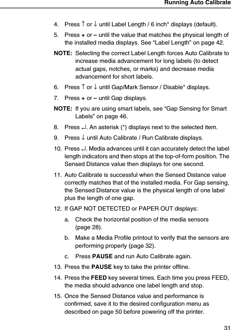 Running Auto Calibrate314. Press &uarr; or &darr; until Label Length / 6 inch* displays (default).5. Press + or &ndash; until the value that matches the physical length of the installed media displays. See &ldquo;Label Length&rdquo; on page 42.NOTE: Selecting the correct Label Length forces Auto Calibrate to increase media advancement for long labels (to detect actual gaps, notches, or marks) and decrease media advancement for short labels.6. Press &uarr; or &darr; until Gap/Mark Sensor / Disable* displays.7. Press + or &ndash; until Gap displays.NOTE: If you are using smart labels, see &ldquo;Gap Sensing for Smart Labels&rdquo; on page 46.8. Press &crarr;. An asterisk (*) displays next to the selected item.9. Press &darr; until Auto Calibrate / Run Calibrate displays.10. Press &crarr;. Media advances until it can accurately detect the label length indicators and then stops at the top-of-form position. The Sensed Distance value then displays for one second.11. Auto Calibrate is successful when the Sensed Distance value correctly matches that of the installed media. For Gap sensing, the Sensed Distance value is the physical length of one label plus the length of one gap.12. If GAP NOT DETECTED or PAPER OUT displays:a. Check the horizontal position of the media sensors (page 28).b. Make a Media Profile printout to verify that the sensors are performing properly (page 32).c. Press PAUSE and run Auto Calibrate again.13. Press the PAUSE key to take the printer offline.14. Press the FEED key several times. Each time you press FEED, the media should advance one label length and stop.15. Once the Sensed Distance value and performance is confirmed, save it to the desired configuration menu as described on page 50 before powering off the printer.