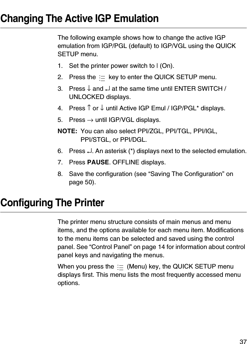 Making A Media Profile Printout37Changing The Active IGP EmulationThe following example shows how to change the active IGP emulation from IGP/PGL (default) to IGP/VGL using the QUICK SETUP menu.1. Set the printer power switch to | (On).2. Press the   key to enter the QUICK SETUP menu.3. Press &darr; and &crarr; at the same time until ENTER SWITCH / UNLOCKED displays.4. Press &uarr; or &darr; until Active IGP Emul / IGP/PGL* displays.5. Press &rarr; until IGP/VGL displays.NOTE: You can also select PPI/ZGL, PPI/TGL, PPI/IGL,PPI/STGL, or PPI/DGL.6. Press &crarr;. An asterisk (*) displays next to the selected emulation.7. Press PAUSE. OFFLINE displays.8. Save the configuration (see &ldquo;Saving The Configuration&rdquo; on page 50).Configuring The PrinterThe printer menu structure consists of main menus and menu items, and the options available for each menu item. Modifications to the menu items can be selected and saved using the control panel. See &ldquo;Control Panel&rdquo; on page 14 for information about control panel keys and navigating the menus.When you press the   (Menu) key, the QUICK SETUP menu displays first. This menu lists the most frequently accessed menu options.......