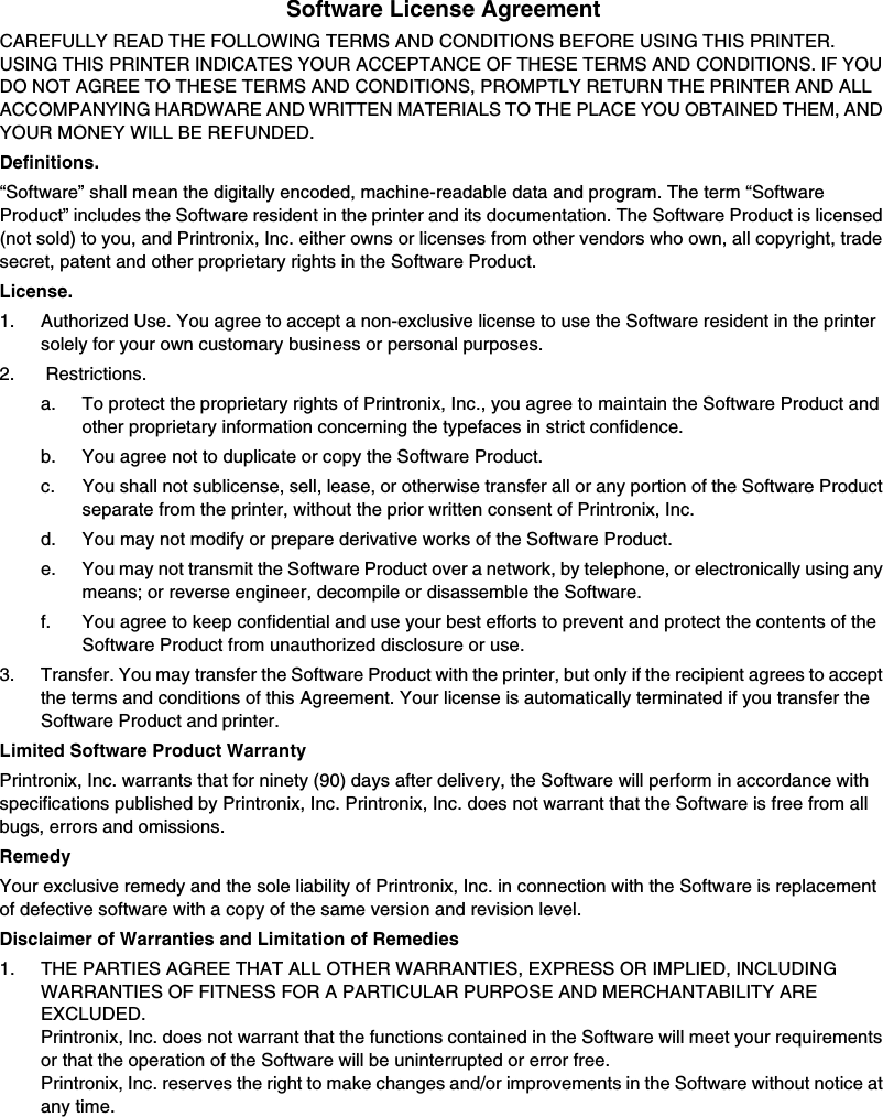 Software License AgreementCAREFULLY READ THE FOLLOWING TERMS AND CONDITIONS BEFORE USING THIS PRINTER. USING THIS PRINTER INDICATES YOUR ACCEPTANCE OF THESE TERMS AND CONDITIONS. IF YOU DO NOT AGREE TO THESE TERMS AND CONDITIONS, PROMPTLY RETURN THE PRINTER AND ALL ACCOMPANYING HARDWARE AND WRITTEN MATERIALS TO THE PLACE YOU OBTAINED THEM, AND YOUR MONEY WILL BE REFUNDED.Definitions.&ldquo;Software&rdquo; shall mean the digitally encoded, machine-readable data and program. The term &ldquo;Software Product&rdquo; includes the Software resident in the printer and its documentation. The Software Product is licensed (not sold) to you, and Printronix, Inc. either owns or licenses from other vendors who own, all copyright, trade secret, patent and other proprietary rights in the Software Product.License.1. Authorized Use. You agree to accept a non-exclusive license to use the Software resident in the printer solely for your own customary business or personal purposes.2.  Restrictions.a. To protect the proprietary rights of Printronix, Inc., you agree to maintain the Software Product and other proprietary information concerning the typefaces in strict confidence.b. You agree not to duplicate or copy the Software Product.c. You shall not sublicense, sell, lease, or otherwise transfer all or any portion of the Software Product separate from the printer, without the prior written consent of Printronix, Inc.d. You may not modify or prepare derivative works of the Software Product.e. You may not transmit the Software Product over a network, by telephone, or electronically using any means; or reverse engineer, decompile or disassemble the Software.f. You agree to keep confidential and use your best efforts to prevent and protect the contents of the Software Product from unauthorized disclosure or use.3.  Transfer. You may transfer the Software Product with the printer, but only if the recipient agrees to accept the terms and conditions of this Agreement. Your license is automatically terminated if you transfer the Software Product and printer.Limited Software Product WarrantyPrintronix, Inc. warrants that for ninety (90) days after delivery, the Software will perform in accordance with specifications published by Printronix, Inc. Printronix, Inc. does not warrant that the Software is free from all bugs, errors and omissions.RemedyYour exclusive remedy and the sole liability of Printronix, Inc. in connection with the Software is replacement of defective software with a copy of the same version and revision level.Disclaimer of Warranties and Limitation of Remedies1. THE PARTIES AGREE THAT ALL OTHER WARRANTIES, EXPRESS OR IMPLIED, INCLUDING WARRANTIES OF FITNESS FOR A PARTICULAR PURPOSE AND MERCHANTABILITY ARE EXCLUDED. Printronix, Inc. does not warrant that the functions contained in the Software will meet your requirements or that the operation of the Software will be uninterrupted or error free.Printronix, Inc. reserves the right to make changes and/or improvements in the Software without notice at any time.