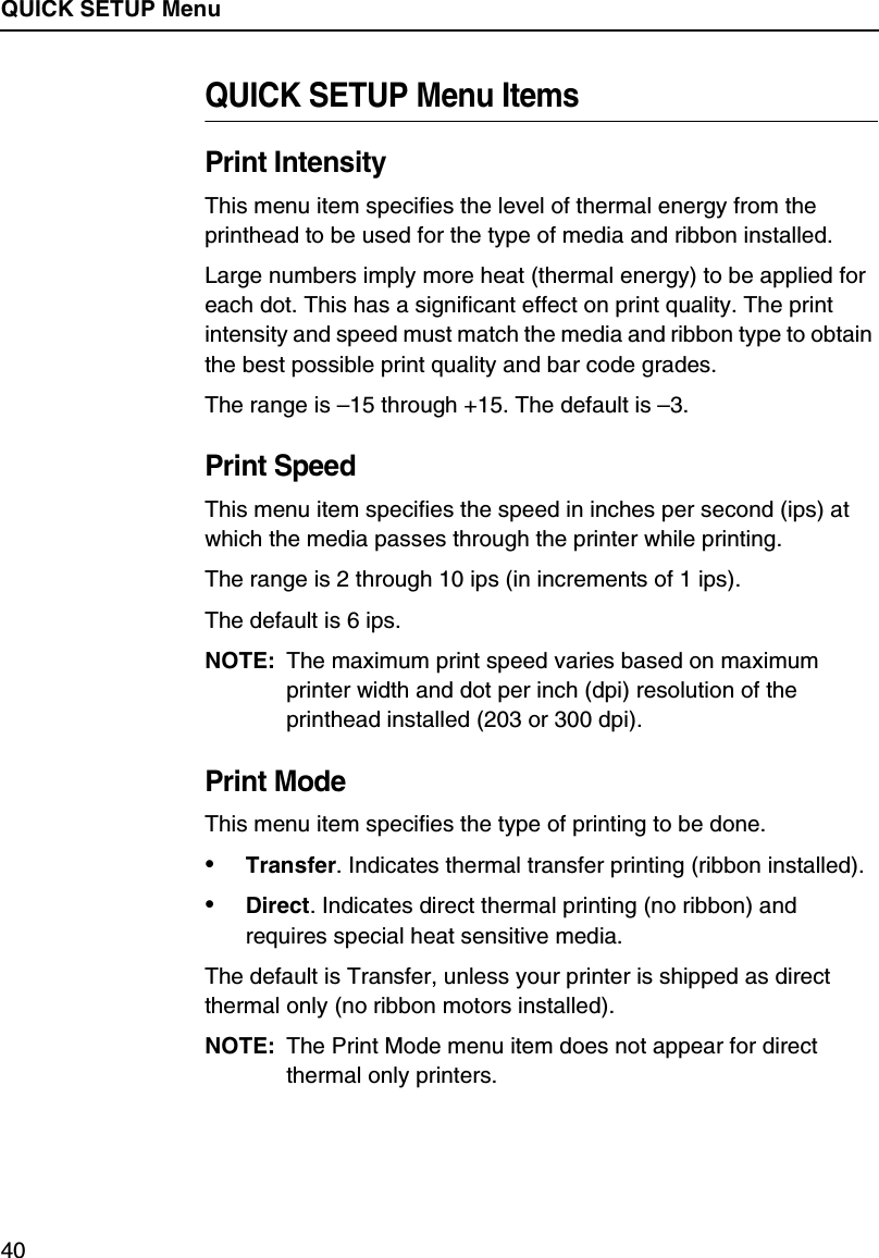 QUICK SETUP Menu40QUICK SETUP Menu ItemsPrint IntensityThis menu item specifies the level of thermal energy from the printhead to be used for the type of media and ribbon installed.Large numbers imply more heat (thermal energy) to be applied for each dot. This has a significant effect on print quality. The print intensity and speed must match the media and ribbon type to obtain the best possible print quality and bar code grades.The range is &ndash;15 through +15. The default is &ndash;3.Print SpeedThis menu item specifies the speed in inches per second (ips) at which the media passes through the printer while printing.The range is 2 through 10 ips (in increments of 1 ips).The default is 6 ips.NOTE: The maximum print speed varies based on maximum printer width and dot per inch (dpi) resolution of the printhead installed (203 or 300 dpi).Print ModeThis menu item specifies the type of printing to be done.&bull;Transfer. Indicates thermal transfer printing (ribbon installed).&bull;Direct. Indicates direct thermal printing (no ribbon) and requires special heat sensitive media.The default is Transfer, unless your printer is shipped as direct thermal only (no ribbon motors installed).NOTE: The Print Mode menu item does not appear for direct thermal only printers.