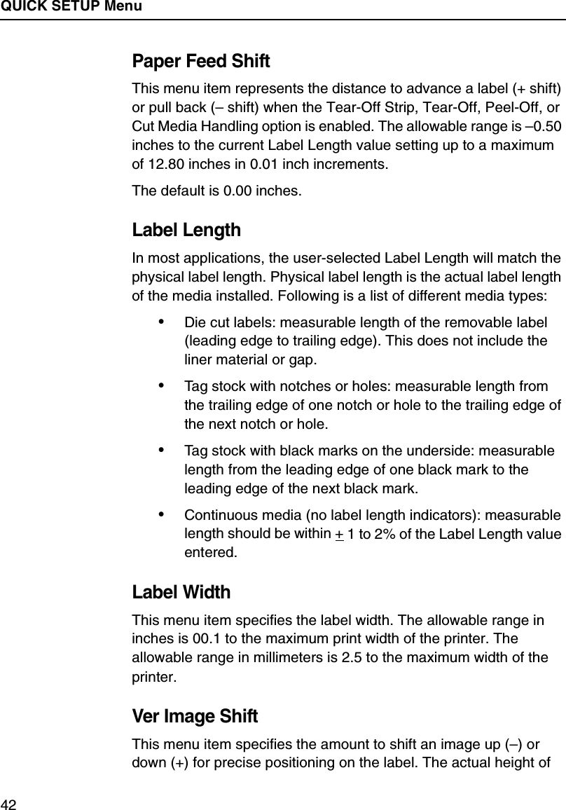 QUICK SETUP Menu42Paper Feed ShiftThis menu item represents the distance to advance a label (+ shift) or pull back (&ndash; shift) when the Tear-Off Strip, Tear-Off, Peel-Off, or Cut Media Handling option is enabled. The allowable range is &ndash;0.50 inches to the current Label Length value setting up to a maximum of 12.80 inches in 0.01 inch increments.The default is 0.00 inches.Label LengthIn most applications, the user-selected Label Length will match the physical label length. Physical label length is the actual label length of the media installed. Following is a list of different media types:&bull;Die cut labels: measurable length of the removable label (leading edge to trailing edge). This does not include the liner material or gap.&bull;Tag stock with notches or holes: measurable length from the trailing edge of one notch or hole to the trailing edge of the next notch or hole.&bull;Tag stock with black marks on the underside: measurable length from the leading edge of one black mark to the leading edge of the next black mark.&bull;Continuous media (no label length indicators): measurable length should be within + 1 to 2% of the Label Length value entered.Label WidthThis menu item specifies the label width. The allowable range in inches is 00.1 to the maximum print width of the printer. The allowable range in millimeters is 2.5 to the maximum width of the printer.Ver Image ShiftThis menu item specifies the amount to shift an image up (&ndash;) or down (+) for precise positioning on the label. The actual height of 