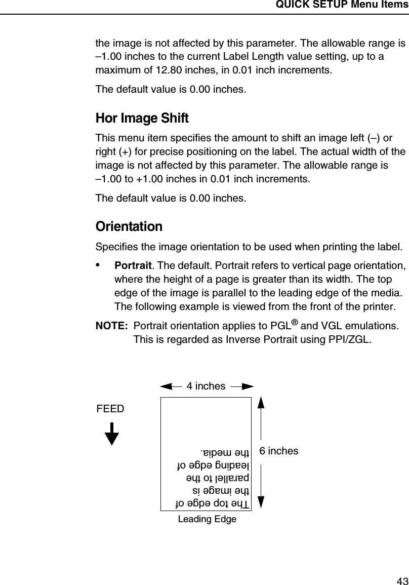 QUICK SETUP Menu Items43the image is not affected by this parameter. The allowable range is &ndash;1.00 inches to the current Label Length value setting, up to a maximum of 12.80 inches, in 0.01 inch increments.The default value is 0.00 inches.Hor Image ShiftThis menu item specifies the amount to shift an image left (&ndash;) or right (+) for precise positioning on the label. The actual width of the image is not affected by this parameter. The allowable range is&ndash;1.00 to +1.00 inches in 0.01 inch increments.The default value is 0.00 inches.OrientationSpecifies the image orientation to be used when printing the label.&bull;Portrait. The default. Portrait refers to vertical page orientation, where the height of a page is greater than its width. The top edge of the image is parallel to the leading edge of the media. The following example is viewed from the front of the printer.NOTE: Portrait orientation applies to PGL&reg; and VGL emulations. This is regarded as Inverse Portrait using PPI/ZGL.4 inchesFEED6 inchesThe top edge of the image is parallel to the leading edge of the media.Leading Edge
