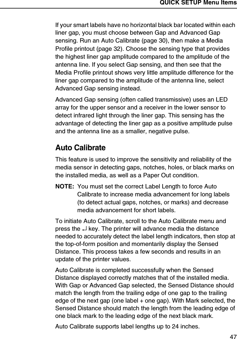 QUICK SETUP Menu Items47If your smart labels have no horizontal black bar located within each liner gap, you must choose between Gap and Advanced Gap sensing. Run an Auto Calibrate (page 30), then make a Media Profile printout (page 32). Choose the sensing type that provides the highest liner gap amplitude compared to the amplitude of the antenna line. If you select Gap sensing, and then see that the Media Profile printout shows very little amplitude difference for the liner gap compared to the amplitude of the antenna line, select Advanced Gap sensing instead.Advanced Gap sensing (often called transmissive) uses an LED array for the upper sensor and a receiver in the lower sensor to detect infrared light through the liner gap. This sensing has the advantage of detecting the liner gap as a positive amplitude pulse and the antenna line as a smaller, negative pulse.Auto CalibrateThis feature is used to improve the sensitivity and reliability of the media sensor in detecting gaps, notches, holes, or black marks on the installed media, as well as a Paper Out condition.NOTE: You must set the correct Label Length to force Auto Calibrate to increase media advancement for long labels (to detect actual gaps, notches, or marks) and decrease media advancement for short labels.To initiate Auto Calibrate, scroll to the Auto Calibrate menu and press the &crarr; key. The printer will advance media the distance needed to accurately detect the label length indicators, then stop at the top-of-form position and momentarily display the Sensed Distance. This process takes a few seconds and results in an update of the printer values.Auto Calibrate is completed successfully when the Sensed Distance displayed correctly matches that of the installed media. With Gap or Advanced Gap selected, the Sensed Distance should match the length from the trailing edge of one gap to the trailing edge of the next gap (one label + one gap). With Mark selected, the Sensed Distance should match the length from the leading edge of one black mark to the leading edge of the next black mark.Auto Calibrate supports label lengths up to 24 inches.