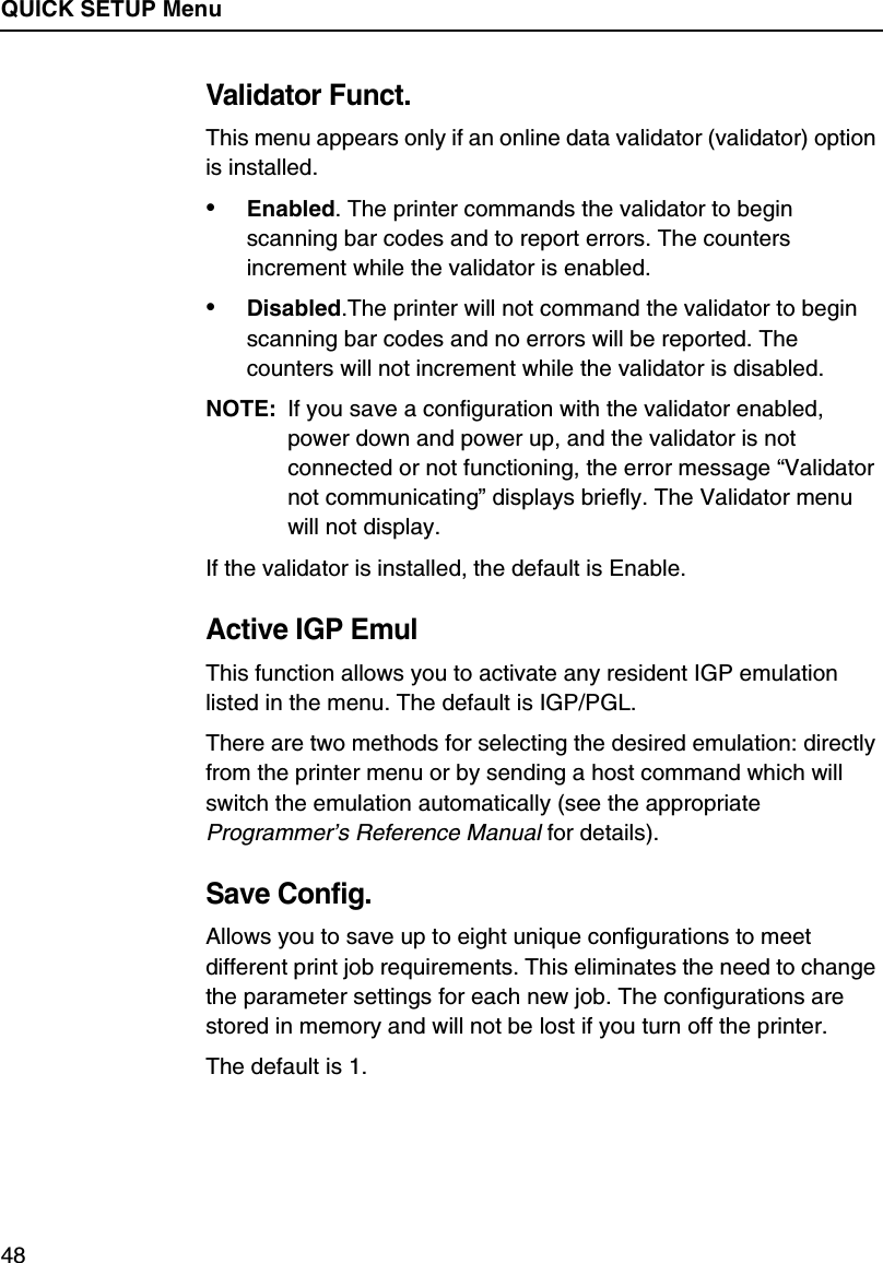 QUICK SETUP Menu48Validator Funct.This menu appears only if an online data validator (validator) option is installed.&bull;Enabled. The printer commands the validator to begin scanning bar codes and to report errors. The counters increment while the validator is enabled.&bull;Disabled.The printer will not command the validator to begin scanning bar codes and no errors will be reported. The counters will not increment while the validator is disabled.NOTE: If you save a configuration with the validator enabled, power down and power up, and the validator is not connected or not functioning, the error message &ldquo;Validator not communicating&rdquo; displays briefly. The Validator menu will not display.If the validator is installed, the default is Enable.Active IGP EmulThis function allows you to activate any resident IGP emulation listed in the menu. The default is IGP/PGL.There are two methods for selecting the desired emulation: directly from the printer menu or by sending a host command which will switch the emulation automatically (see the appropriate Programmer&rsquo;s Reference Manual for details).Save Config.Allows you to save up to eight unique configurations to meet different print job requirements. This eliminates the need to change the parameter settings for each new job. The configurations are stored in memory and will not be lost if you turn off the printer.The default is 1.