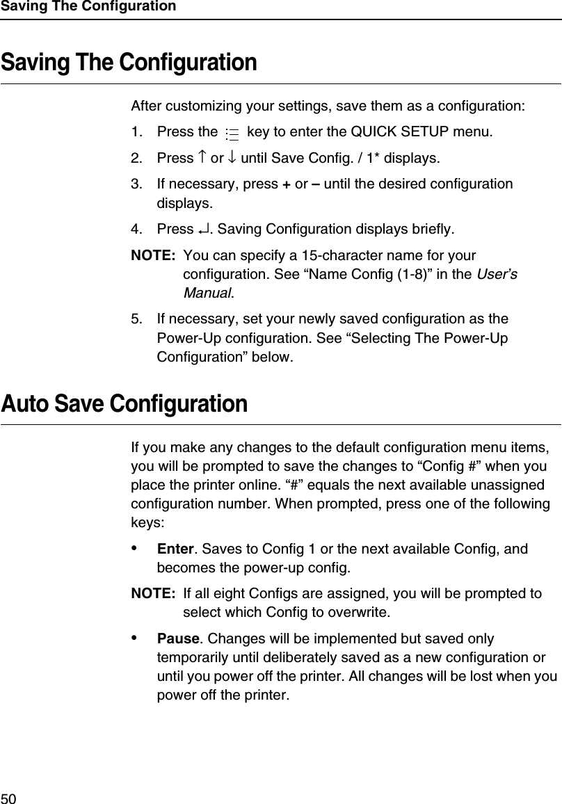 Saving The Configuration50Saving The ConfigurationAfter customizing your settings, save them as a configuration:1. Press the   key to enter the QUICK SETUP menu.2. Press &uarr; or &darr; until Save Config. / 1* displays.3. If necessary, press + or &ndash; until the desired configuration displays.4. Press &crarr;. Saving Configuration displays briefly.NOTE: You can specify a 15-character name for your configuration. See &ldquo;Name Config (1-8)&rdquo; in the User&rsquo;s Manual.5. If necessary, set your newly saved configuration as the Power-Up configuration. See &ldquo;Selecting The Power-Up Configuration&rdquo; below.Auto Save ConfigurationIf you make any changes to the default configuration menu items, you will be prompted to save the changes to &ldquo;Config #&rdquo; when you place the printer online. &ldquo;#&rdquo; equals the next available unassigned configuration number. When prompted, press one of the following keys:&bull;Enter. Saves to Config 1 or the next available Config, and becomes the power-up config.NOTE: If all eight Configs are assigned, you will be prompted to select which Config to overwrite.&bull;Pause. Changes will be implemented but saved only temporarily until deliberately saved as a new configuration or until you power off the printer. All changes will be lost when you power off the printer....