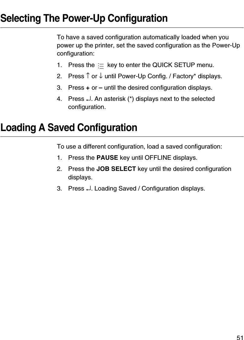 QUICK SETUP Menu Items51Selecting The Power-Up ConfigurationTo have a saved configuration automatically loaded when you power up the printer, set the saved configuration as the Power-Up configuration:1. Press the   key to enter the QUICK SETUP menu.2. Press &uarr; or &darr; until Power-Up Config. / Factory* displays.3. Press + or &ndash; until the desired configuration displays.4. Press &crarr;. An asterisk (*) displays next to the selected configuration.Loading A Saved ConfigurationTo use a different configuration, load a saved configuration:1. Press the PAUSE key until OFFLINE displays.2. Press the JOB SELECT key until the desired configuration displays.3. Press &crarr;. Loading Saved / Configuration displays....