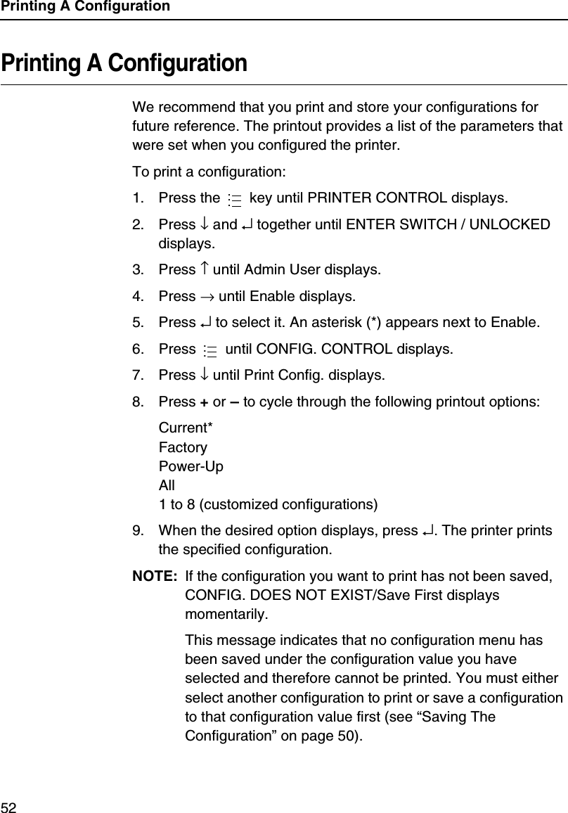 Printing A Configuration52Printing A ConfigurationWe recommend that you print and store your configurations for future reference. The printout provides a list of the parameters that were set when you configured the printer.To print a configuration:1. Press the   key until PRINTER CONTROL displays.2. Press &darr; and &crarr; together until ENTER SWITCH / UNLOCKED displays.3. Press &uarr; until Admin User displays.4. Press &rarr; until Enable displays.5. Press &crarr; to select it. An asterisk (*) appears next to Enable.6. Press   until CONFIG. CONTROL displays.7. Press &darr; until Print Config. displays.8. Press + or &ndash; to cycle through the following printout options:Current*FactoryPower-UpAll1 to 8 (customized configurations)9. When the desired option displays, press &crarr;. The printer prints the specified configuration.NOTE: If the configuration you want to print has not been saved, CONFIG. DOES NOT EXIST/Save First displays momentarily.This message indicates that no configuration menu has been saved under the configuration value you have selected and therefore cannot be printed. You must either select another configuration to print or save a configuration to that configuration value first (see &ldquo;Saving The Configuration&rdquo; on page 50).......