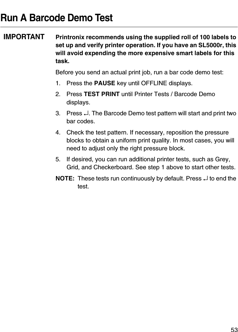 QUICK SETUP Menu Items53Run A Barcode Demo TestIMPORTANTPrintronix recommends using the supplied roll of 100 labels to set up and verify printer operation. If you have an SL5000r, this will avoid expending the more expensive smart labels for this task.Before you send an actual print job, run a bar code demo test:1. Press the PAUSE key until OFFLINE displays.2. Press TEST PRINT until Printer Tests / Barcode Demo displays.3. Press &crarr;. The Barcode Demo test pattern will start and print two bar codes.4. Check the test pattern. If necessary, reposition the pressure blocks to obtain a uniform print quality. In most cases, you will need to adjust only the right pressure block.5. If desired, you can run additional printer tests, such as Grey, Grid, and Checkerboard. See step 1 above to start other tests.NOTE: These tests run continuously by default. Press &crarr; to end the test.