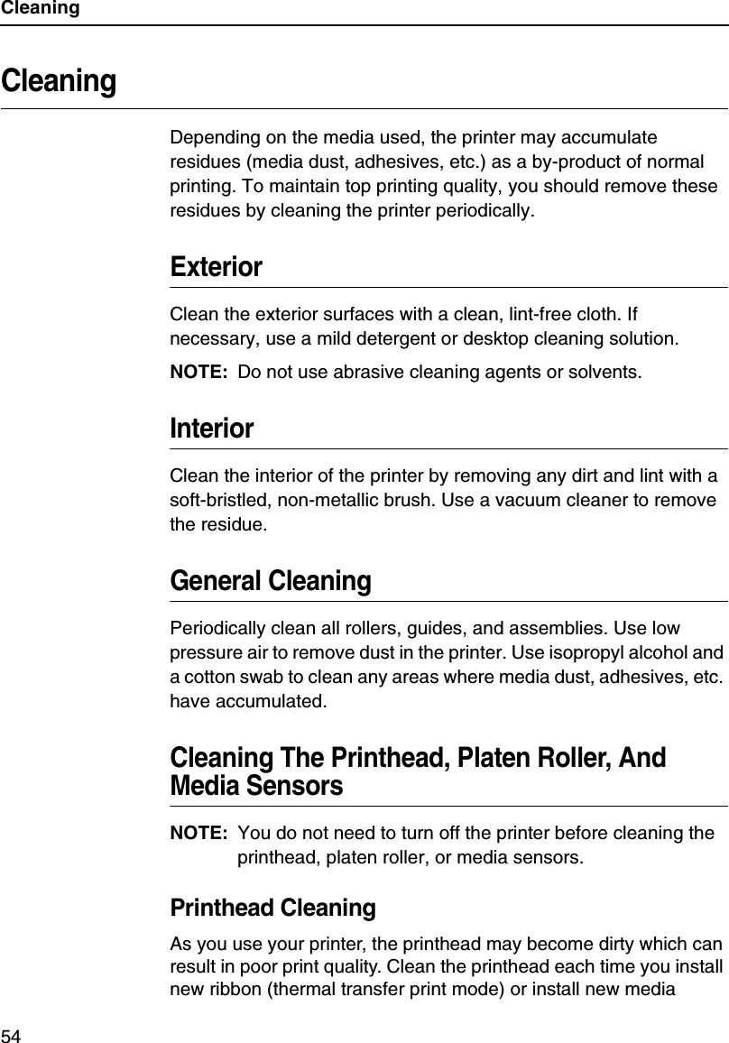 Cleaning54CleaningDepending on the media used, the printer may accumulate residues (media dust, adhesives, etc.) as a by-product of normal printing. To maintain top printing quality, you should remove these residues by cleaning the printer periodically.ExteriorClean the exterior surfaces with a clean, lint-free cloth. If necessary, use a mild detergent or desktop cleaning solution.NOTE: Do not use abrasive cleaning agents or solvents.InteriorClean the interior of the printer by removing any dirt and lint with a soft-bristled, non-metallic brush. Use a vacuum cleaner to remove the residue.General CleaningPeriodically clean all rollers, guides, and assemblies. Use low pressure air to remove dust in the printer. Use isopropyl alcohol and a cotton swab to clean any areas where media dust, adhesives, etc. have accumulated.Cleaning The Printhead, Platen Roller, And Media SensorsNOTE: You do not need to turn off the printer before cleaning the printhead, platen roller, or media sensors.Printhead CleaningAs you use your printer, the printhead may become dirty which can result in poor print quality. Clean the printhead each time you install new ribbon (thermal transfer print mode) or install new media 