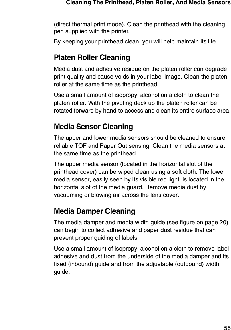 Cleaning The Printhead, Platen Roller, And Media Sensors55(direct thermal print mode). Clean the printhead with the cleaning pen supplied with the printer.By keeping your printhead clean, you will help maintain its life.Platen Roller CleaningMedia dust and adhesive residue on the platen roller can degrade print quality and cause voids in your label image. Clean the platen roller at the same time as the printhead.Use a small amount of isopropyl alcohol on a cloth to clean the platen roller. With the pivoting deck up the platen roller can be rotated forward by hand to access and clean its entire surface area.Media Sensor CleaningThe upper and lower media sensors should be cleaned to ensure reliable TOF and Paper Out sensing. Clean the media sensors at the same time as the printhead.The upper media sensor (located in the horizontal slot of the printhead cover) can be wiped clean using a soft cloth. The lower media sensor, easily seen by its visible red light, is located in the horizontal slot of the media guard. Remove media dust by vacuuming or blowing air across the lens cover.Media Damper CleaningThe media damper and media width guide (see figure on page 20) can begin to collect adhesive and paper dust residue that can prevent proper guiding of labels.Use a small amount of isopropyl alcohol on a cloth to remove label adhesive and dust from the underside of the media damper and its fixed (inbound) guide and from the adjustable (outbound) width guide.