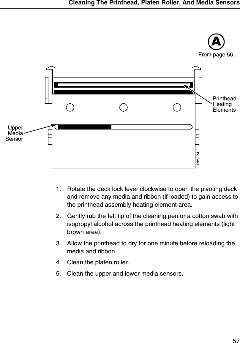 Cleaning The Printhead, Platen Roller, And Media Sensors571. Rotate the deck lock lever clockwise to open the pivoting deck and remove any media and ribbon (if loaded) to gain access to the printhead assembly heating element area.2. Gently rub the felt tip of the cleaning pen or a cotton swab with isopropyl alcohol across the printhead heating elements (light brown area).3. Allow the printhead to dry for one minute before reloading the media and ribbon.4. Clean the platen roller.5. Clean the upper and lower media sensors.AUpperMediaSensorPrinthead Heating ElementsFrom page 56.