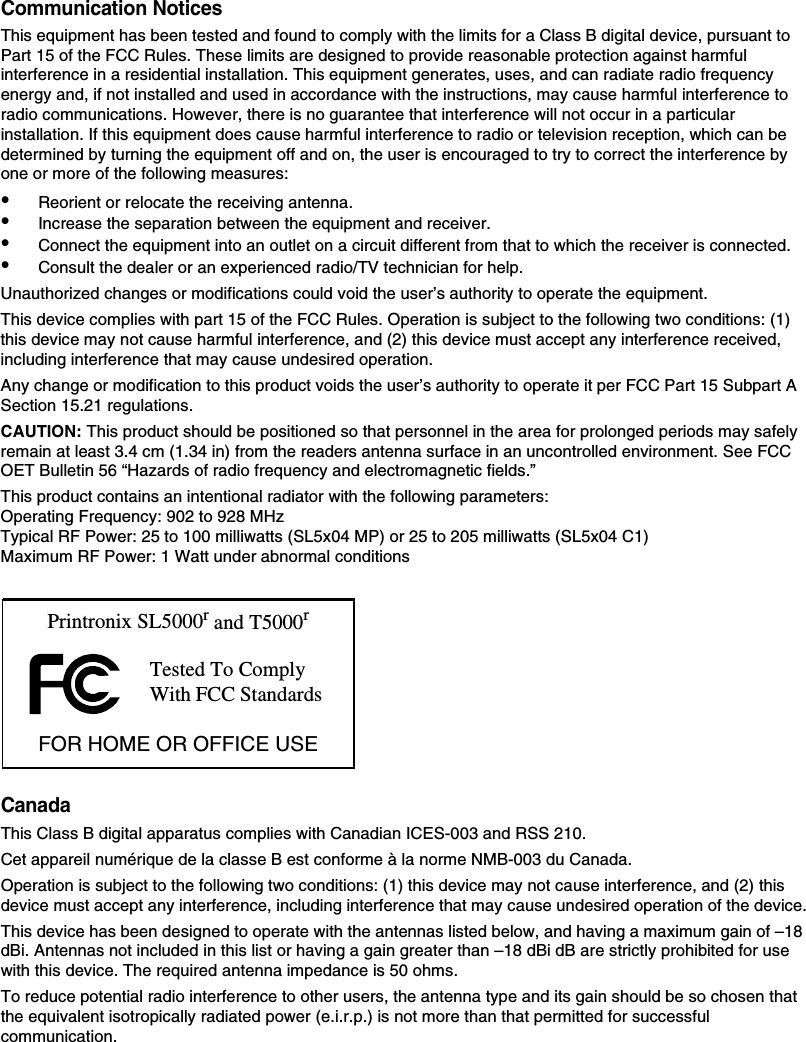 Communication NoticesThis equipment has been tested and found to comply with the limits for a Class B digital device, pursuant to Part 15 of the FCC Rules. These limits are designed to provide reasonable protection against harmful interference in a residential installation. This equipment generates, uses, and can radiate radio frequency energy and, if not installed and used in accordance with the instructions, may cause harmful interference to radio communications. However, there is no guarantee that interference will not occur in a particular installation. If this equipment does cause harmful interference to radio or television reception, which can be determined by turning the equipment off and on, the user is encouraged to try to correct the interference by one or more of the following measures:&bull;Reorient or relocate the receiving antenna.&bull;Increase the separation between the equipment and receiver.&bull;Connect the equipment into an outlet on a circuit different from that to which the receiver is connected.&bull;Consult the dealer or an experienced radio/TV technician for help.Unauthorized changes or modifications could void the user&rsquo;s authority to operate the equipment.This device complies with part 15 of the FCC Rules. Operation is subject to the following two conditions: (1) this device may not cause harmful interference, and (2) this device must accept any interference received, including interference that may cause undesired operation.Any change or modification to this product voids the user&rsquo;s authority to operate it per FCC Part 15 Subpart A Section 15.21 regulations.CAUTION: This product should be positioned so that personnel in the area for prolonged periods may safely remain at least 3.4 cm (1.34 in) from the readers antenna surface in an uncontrolled environment. See FCC OET Bulletin 56 &ldquo;Hazards of radio frequency and electromagnetic fields.&rdquo;This product contains an intentional radiator with the following parameters: Operating Frequency: 902 to 928 MHzTypical RF Power: 25 to 100 milliwatts (SL5x04 MP) or 25 to 205 milliwatts (SL5x04 C1)Maximum RF Power: 1 Watt under abnormal conditionsCanadaThis Class B digital apparatus complies with Canadian ICES-003 and RSS 210.Cet appareil num&eacute;rique de la classe B est conforme &agrave; la norme NMB-003 du Canada.Operation is subject to the following two conditions: (1) this device may not cause interference, and (2) this device must accept any interference, including interference that may cause undesired operation of the device.This device has been designed to operate with the antennas listed below, and having a maximum gain of &ndash;18 dBi. Antennas not included in this list or having a gain greater than &ndash;18 dBi dB are strictly prohibited for use with this device. The required antenna impedance is 50 ohms.To reduce potential radio interference to other users, the antenna type and its gain should be so chosen that the equivalent isotropically radiated power (e.i.r.p.) is not more than that permitted for successful communication.Tested To Comply With FCC StandardsPrintronix SL5000r and T5000rFOR HOME OR OFFICE USE