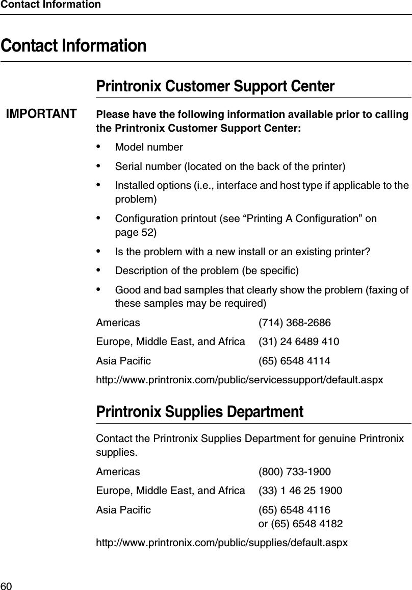 Contact Information60Contact InformationPrintronix Customer Support CenterIMPORTANTPlease have the following information available prior to calling the Printronix Customer Support Center:&bull;Model number&bull;Serial number (located on the back of the printer)&bull;Installed options (i.e., interface and host type if applicable to the problem)&bull;Configuration printout (see &ldquo;Printing A Configuration&rdquo; on page 52)&bull;Is the problem with a new install or an existing printer?&bull;Description of the problem (be specific)&bull;Good and bad samples that clearly show the problem (faxing of these samples may be required)Americas (714) 368-2686Europe, Middle East, and Africa (31) 24 6489 410Asia Pacific (65) 6548 4114http://www.printronix.com/public/servicessupport/default.aspxPrintronix Supplies DepartmentContact the Printronix Supplies Department for genuine Printronix supplies.Americas (800) 733-1900Europe, Middle East, and Africa (33) 1 46 25 1900Asia Pacific (65) 6548 4116or (65) 6548 4182http://www.printronix.com/public/supplies/default.aspx