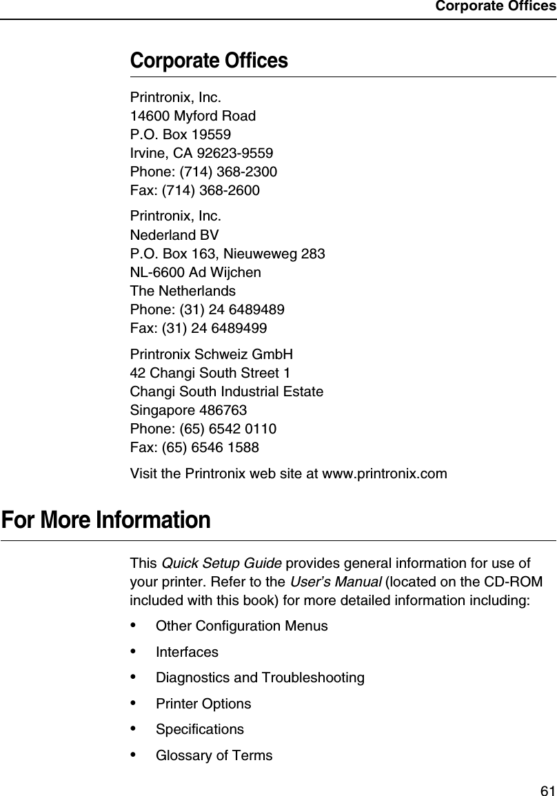 Corporate Offices61Corporate OfficesPrintronix, Inc.14600 Myford RoadP.O. Box 19559Irvine, CA 92623-9559Phone: (714) 368-2300Fax: (714) 368-2600Printronix, Inc.Nederland BVP.O. Box 163, Nieuweweg 283NL-6600 Ad WijchenThe NetherlandsPhone: (31) 24 6489489Fax: (31) 24 6489499Printronix Schweiz GmbH42 Changi South Street 1Changi South Industrial EstateSingapore 486763Phone: (65) 6542 0110Fax: (65) 6546 1588Visit the Printronix web site at www.printronix.comFor More InformationThis Quick Setup Guide provides general information for use of your printer. Refer to the User&rsquo;s Manual (located on the CD-ROM included with this book) for more detailed information including:&bull;Other Configuration Menus&bull;Interfaces&bull;Diagnostics and Troubleshooting&bull;Printer Options&bull;Specifications&bull;Glossary of Terms