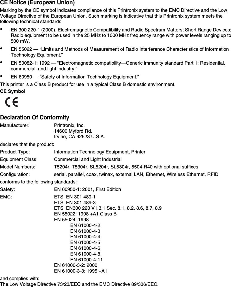 CE Notice (European Union)Marking by the CE symbol indicates compliance of this Printronix system to the EMC Directive and the Low Voltage Directive of the European Union. Such marking is indicative that this Printronix system meets the following technical standards:&bull;EN 300 220-1 (2000), Electromagnetic Compatibility and Radio Spectrum Matters; Short Range Devices; Radio equipment to be used in the 25 MHz to 1000 MHz frequency range with power levels ranging up to 500 mW.&bull;EN 55022 &mdash; &ldquo;Limits and Methods of Measurement of Radio Interference Characteristics of Information Technology Equipment.&rdquo;&bull;EN 50082-1: 1992 &mdash; &ldquo;Electromagnetic compatibility&mdash;Generic immunity standard Part 1: Residential, commercial, and light industry.&rdquo;&bull;EN 60950 &mdash; &ldquo;Safety of Information Technology Equipment.&rdquo;This printer is a Class B product for use in a typical Class B domestic environment.CE SymbolDeclaration Of ConformityManufacturer: Printronix, Inc.14600 Myford Rd.Irvine, CA 92623 U.S.A.declares that the product:Product Type: Information Technology Equipment, PrinterEquipment Class: Commercial and Light IndustrialModel Numbers: T5204r, T5304r, SL5204r, SL5304r, 5504-R40 with optional suffixesConfiguration: serial, parallel, coax, twinax, external LAN, Ethernet, Wireless Ethernet, RFIDconforms to the following standards:Safety: EN 60950-1: 2001, First EditionEMC: ETSI EN 301 489-1ETSI EN 301 489-3ETSI EN300 220 V1.3.1 Sec. 8.1, 8.2, 8.6, 8.7, 8.9EN 55022: 1998 +A1 Class BEN 55024: 1998EN 61000-4-2EN 61000-4-3EN 61000-4-4EN 61000-4-5EN 61000-4-6EN 61000-4-8EN 61000-4-11EN 61000-3-2: 2000EN 61000-3-3: 1995 +A1and complies with:The Low Voltage Directive 73/23/EEC and the EMC Directive 89/336/EEC.