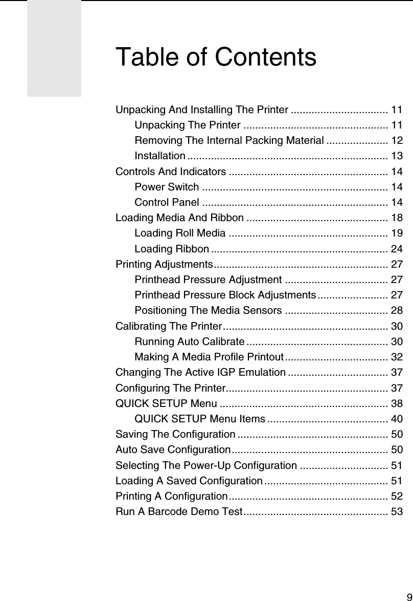 9Unpacking And Installing The Printer ................................. 11Unpacking The Printer ................................................. 11Removing The Internal Packing Material ..................... 12Installation .................................................................... 13Controls And Indicators ...................................................... 14Power Switch ............................................................... 14Control Panel ............................................................... 14Loading Media And Ribbon ................................................ 18Loading Roll Media ...................................................... 19Loading Ribbon ............................................................ 24Printing Adjustments........................................................... 27Printhead Pressure Adjustment ................................... 27Printhead Pressure Block Adjustments ........................ 27Positioning The Media Sensors ................................... 28Calibrating The Printer........................................................ 30Running Auto Calibrate ................................................ 30Making A Media Profile Printout................................... 32Changing The Active IGP Emulation .................................. 37Configuring The Printer....................................................... 37QUICK SETUP Menu ......................................................... 38QUICK SETUP Menu Items ......................................... 40Saving The Configuration ................................................... 50Auto Save Configuration..................................................... 50Selecting The Power-Up Configuration .............................. 51Loading A Saved Configuration .......................................... 51Printing A Configuration...................................................... 52Run A Barcode Demo Test................................................. 53Table of Contents