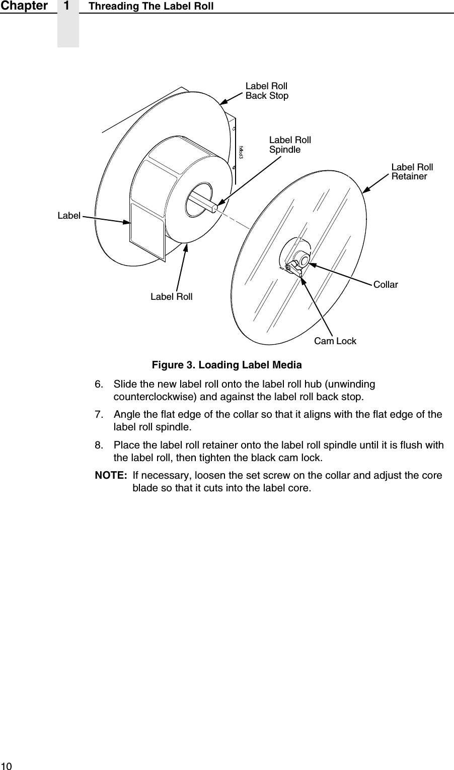 10Chapter 1 Threading The Label RollFigure 3. Loading Label Media6. Slide the new label roll onto the label roll hub (unwinding counterclockwise) and against the label roll back stop.7. Angle the flat edge of the collar so that it aligns with the flat edge of the label roll spindle.8. Place the label roll retainer onto the label roll spindle until it is flush with the label roll, then tighten the black cam lock.NOTE: If necessary, loosen the set screw on the collar and adjust the core blade so that it cuts into the label core.Label Roll Back StopLabel RollCollarLabel Roll RetainerCam LockLabelLabel Roll Spindle