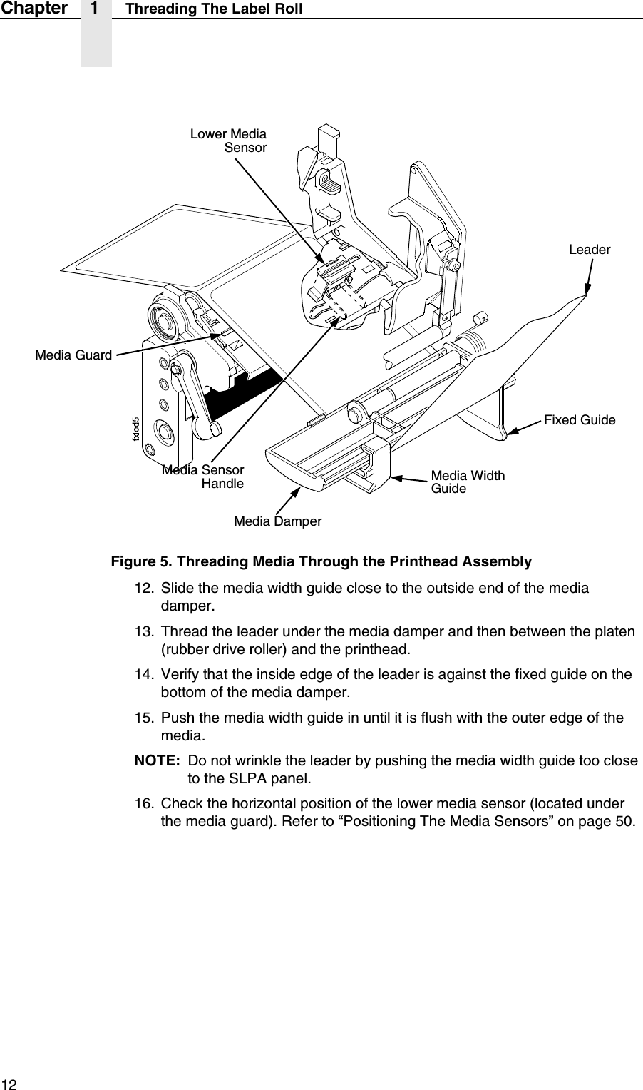 12Chapter 1 Threading The Label RollFigure 5. Threading Media Through the Printhead Assembly12. Slide the media width guide close to the outside end of the media damper.13. Thread the leader under the media damper and then between the platen (rubber drive roller) and the printhead.14. Verify that the inside edge of the leader is against the fixed guide on the bottom of the media damper.15. Push the media width guide in until it is flush with the outer edge of the media.NOTE: Do not wrinkle the leader by pushing the media width guide too close to the SLPA panel.16. Check the horizontal position of the lower media sensor (located under the media guard). Refer to &ldquo;Positioning The Media Sensors&rdquo; on page 50.Media GuardMedia Width GuideMedia DamperFixed GuideLower MediaSensorMedia SensorHandleLeader