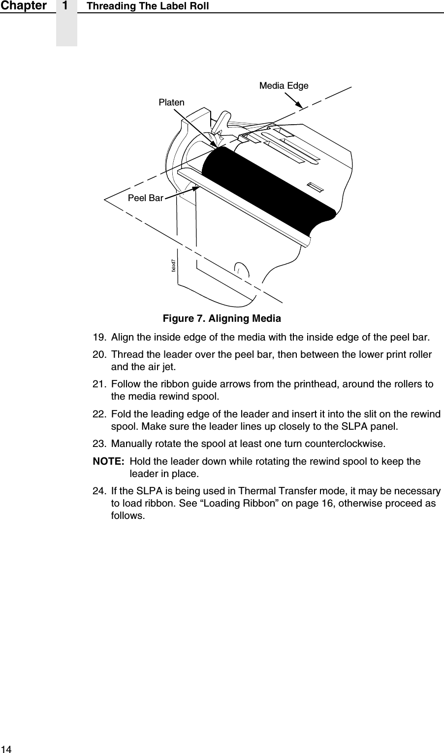 14Chapter 1 Threading The Label RollFigure 7. Aligning Media19. Align the inside edge of the media with the inside edge of the peel bar.20. Thread the leader over the peel bar, then between the lower print roller and the air jet.21. Follow the ribbon guide arrows from the printhead, around the rollers to the media rewind spool.22. Fold the leading edge of the leader and insert it into the slit on the rewind spool. Make sure the leader lines up closely to the SLPA panel.23. Manually rotate the spool at least one turn counterclockwise.NOTE: Hold the leader down while rotating the rewind spool to keep the leader in place.24. If the SLPA is being used in Thermal Transfer mode, it may be necessary to load ribbon. See &ldquo;Loading Ribbon&rdquo; on page 16, otherwise proceed as follows.PlatenMedia EdgePeel Bar
