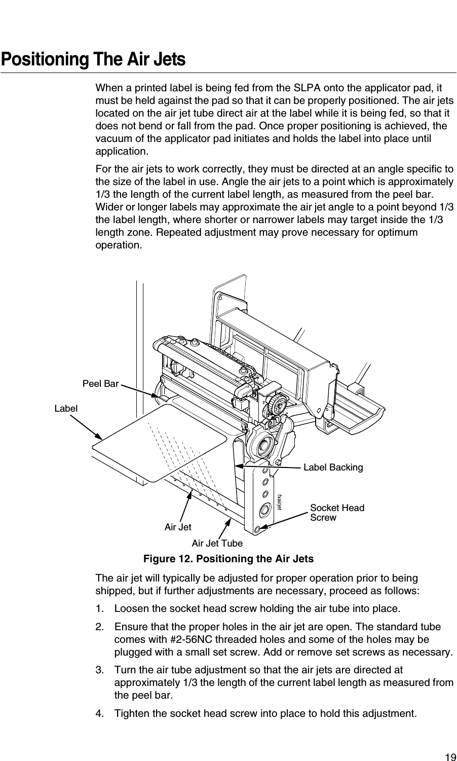 19Positioning The Air JetsWhen a printed label is being fed from the SLPA onto the applicator pad, it must be held against the pad so that it can be properly positioned. The air jets located on the air jet tube direct air at the label while it is being fed, so that it does not bend or fall from the pad. Once proper positioning is achieved, the vacuum of the applicator pad initiates and holds the label into place until application.For the air jets to work correctly, they must be directed at an angle specific to the size of the label in use. Angle the air jets to a point which is approximately 1/3 the length of the current label length, as measured from the peel bar. Wider or longer labels may approximate the air jet angle to a point beyond 1/3 the label length, where shorter or narrower labels may target inside the 1/3 length zone. Repeated adjustment may prove necessary for optimum operation.Figure 12. Positioning the Air JetsThe air jet will typically be adjusted for proper operation prior to being shipped, but if further adjustments are necessary, proceed as follows:1. Loosen the socket head screw holding the air tube into place.2. Ensure that the proper holes in the air jet are open. The standard tube comes with #2-56NC threaded holes and some of the holes may be plugged with a small set screw. Add or remove set screws as necessary.3. Turn the air tube adjustment so that the air jets are directed at approximately 1/3 the length of the current label length as measured from the peel bar.4. Tighten the socket head screw into place to hold this adjustment.Socket Head ScrewAir Jet TubeAir JetLabelLabel BackingPeel Bar