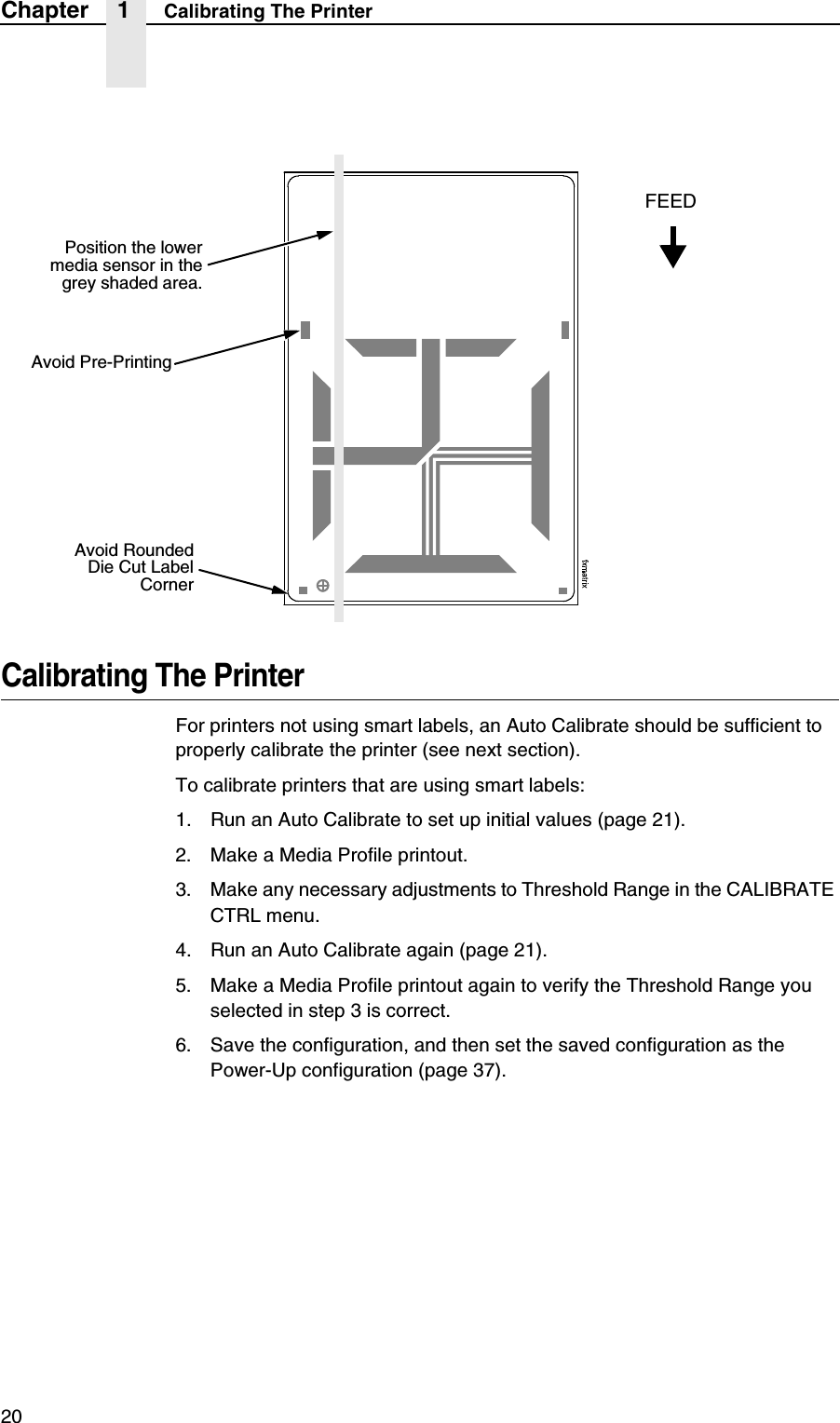 20Chapter 1 Calibrating The PrinterCalibrating The PrinterFor printers not using smart labels, an Auto Calibrate should be sufficient to properly calibrate the printer (see next section).To calibrate printers that are using smart labels:1. Run an Auto Calibrate to set up initial values (page 21).2. Make a Media Profile printout.3. Make any necessary adjustments to Threshold Range in the CALIBRATE CTRL menu.4. Run an Auto Calibrate again (page 21).5. Make a Media Profile printout again to verify the Threshold Range you selected in step 3 is correct.6. Save the configuration, and then set the saved configuration as the Power-Up configuration (page 37).Avoid RoundedDie Cut LabelCornerPosition the lowermedia sensor in thegrey shaded area.Avoid Pre-PrintingFEED