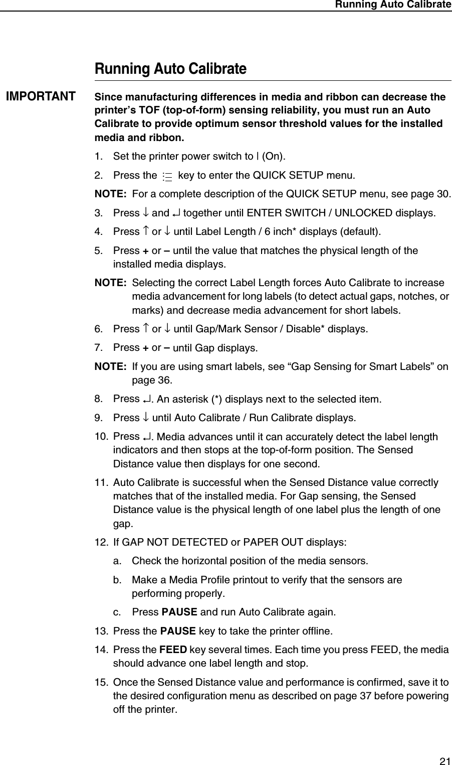 Running Auto Calibrate21Running Auto CalibrateIMPORTANTSince manufacturing differences in media and ribbon can decrease the printer&rsquo;s TOF (top-of-form) sensing reliability, you must run an Auto Calibrate to provide optimum sensor threshold values for the installed media and ribbon.1. Set the printer power switch to | (On).2. Press the   key to enter the QUICK SETUP menu.NOTE: For a complete description of the QUICK SETUP menu, see page 30.3. Press &darr; and &crarr; together until ENTER SWITCH / UNLOCKED displays.4. Press &uarr; or &darr; until Label Length / 6 inch* displays (default).5. Press + or &ndash; until the value that matches the physical length of the installed media displays.NOTE: Selecting the correct Label Length forces Auto Calibrate to increase media advancement for long labels (to detect actual gaps, notches, or marks) and decrease media advancement for short labels.6. Press &uarr; or &darr; until Gap/Mark Sensor / Disable* displays.7. Press + or &ndash; until Gap displays.NOTE: If you are using smart labels, see &ldquo;Gap Sensing for Smart Labels&rdquo; on page 36.8. Press &crarr;. An asterisk (*) displays next to the selected item.9. Press &darr; until Auto Calibrate / Run Calibrate displays.10. Press &crarr;. Media advances until it can accurately detect the label length indicators and then stops at the top-of-form position. The Sensed Distance value then displays for one second.11. Auto Calibrate is successful when the Sensed Distance value correctly matches that of the installed media. For Gap sensing, the Sensed Distance value is the physical length of one label plus the length of one gap.12. If GAP NOT DETECTED or PAPER OUT displays:a. Check the horizontal position of the media sensors.b. Make a Media Profile printout to verify that the sensors are performing properly.c. Press PAUSE and run Auto Calibrate again.13. Press the PAUSE key to take the printer offline.14. Press the FEED key several times. Each time you press FEED, the media should advance one label length and stop.15. Once the Sensed Distance value and performance is confirmed, save it to the desired configuration menu as described on page 37 before powering off the printer....