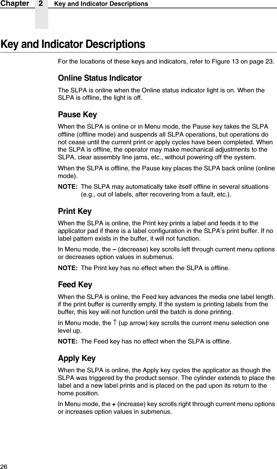 26Chapter 2 Key and Indicator DescriptionsKey and Indicator DescriptionsFor the locations of these keys and indicators, refer to Figure 13 on page 23.Online Status IndicatorThe SLPA is online when the Online status indicator light is on. When the SLPA is offline, the light is off.Pause KeyWhen the SLPA is online or in Menu mode, the Pause key takes the SLPA offline (offline mode) and suspends all SLPA operations, but operations do not cease until the current print or apply cycles have been completed. When the SLPA is offline, the operator may make mechanical adjustments to the SLPA, clear assembly line jams, etc., without powering off the system.When the SLPA is offline, the Pause key places the SLPA back online (online mode).NOTE: The SLPA may automatically take itself offline in several situations (e.g., out of labels, after recovering from a fault, etc.).Print KeyWhen the SLPA is online, the Print key prints a label and feeds it to the applicator pad if there is a label configuration in the SLPA&rsquo;s print buffer. If no label pattern exists in the buffer, it will not function.In Menu mode, the &ndash; (decrease) key scrolls left through current menu options or decreases option values in submenus.NOTE: The Print key has no effect when the SLPA is offline.Feed KeyWhen the SLPA is online, the Feed key advances the media one label length. if the print buffer is currently empty. If the system is printing labels from the buffer, this key will not function until the batch is done printing.In Menu mode, the &uarr; (up arrow) key scrolls the current menu selection one level up.NOTE: The Feed key has no effect when the SLPA is offline.Apply KeyWhen the SLPA is online, the Apply key cycles the applicator as though the SLPA was triggered by the product sensor. The cylinder extends to place the label and a new label prints and is placed on the pad upon its return to the home position.In Menu mode, the + (increase) key scrolls right through current menu options or increases option values in submenus.