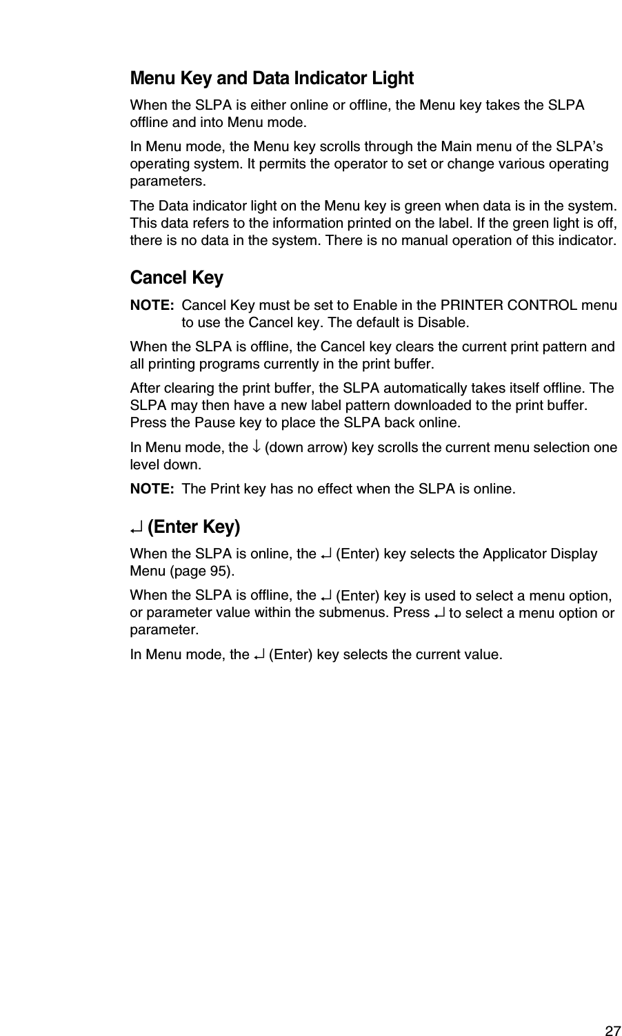 27Menu Key and Data Indicator LightWhen the SLPA is either online or offline, the Menu key takes the SLPA offline and into Menu mode.In Menu mode, the Menu key scrolls through the Main menu of the SLPA&rsquo;s operating system. It permits the operator to set or change various operating parameters.The Data indicator light on the Menu key is green when data is in the system. This data refers to the information printed on the label. If the green light is off, there is no data in the system. There is no manual operation of this indicator.Cancel KeyNOTE: Cancel Key must be set to Enable in the PRINTER CONTROL menu to use the Cancel key. The default is Disable.When the SLPA is offline, the Cancel key clears the current print pattern and all printing programs currently in the print buffer.After clearing the print buffer, the SLPA automatically takes itself offline. The SLPA may then have a new label pattern downloaded to the print buffer. Press the Pause key to place the SLPA back online.In Menu mode, the &darr; (down arrow) key scrolls the current menu selection one level down.NOTE: The Print key has no effect when the SLPA is online.&crarr; (Enter Key)When the SLPA is online, the &crarr; (Enter) key selects the Applicator Display Menu (page 95).When the SLPA is offline, the &crarr; (Enter) key is used to select a menu option, or parameter value within the submenus. Press &crarr; to select a menu option or parameter.In Menu mode, the &crarr; (Enter) key selects the current value.
