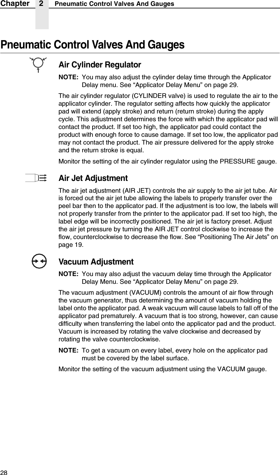 28Chapter 2 Pneumatic Control Valves And GaugesPneumatic Control Valves And GaugesAir Cylinder RegulatorNOTE: You may also adjust the cylinder delay time through the Applicator Delay menu. See &ldquo;Applicator Delay Menu&rdquo; on page 29.The air cylinder regulator (CYLINDER valve) is used to regulate the air to the applicator cylinder. The regulator setting affects how quickly the applicator pad will extend (apply stroke) and return (return stroke) during the apply cycle. This adjustment determines the force with which the applicator pad will contact the product. If set too high, the applicator pad could contact the product with enough force to cause damage. If set too low, the applicator pad may not contact the product. The air pressure delivered for the apply stroke and the return stroke is equal.Monitor the setting of the air cylinder regulator using the PRESSURE gauge.Air Jet AdjustmentThe air jet adjustment (AIR JET) controls the air supply to the air jet tube. Air is forced out the air jet tube allowing the labels to properly transfer over the peel bar then to the applicator pad. If the adjustment is too low, the labels will not properly transfer from the printer to the applicator pad. If set too high, the label edge will be incorrectly positioned. The air jet is factory preset. Adjust the air jet pressure by turning the AIR JET control clockwise to increase the flow, counterclockwise to decrease the flow. See &ldquo;Positioning The Air Jets&rdquo; on page 19.Vacuum AdjustmentNOTE: You may also adjust the vacuum delay time through the Applicator Delay Menu. See &ldquo;Applicator Delay Menu&rdquo; on page 29.The vacuum adjustment (VACUUM) controls the amount of air flow through the vacuum generator, thus determining the amount of vacuum holding the label onto the applicator pad. A weak vacuum will cause labels to fall off of the applicator pad prematurely. A vacuum that is too strong, however, can cause difficulty when transferring the label onto the applicator pad and the product. Vacuum is increased by rotating the valve clockwise and decreased by rotating the valve counterclockwise.NOTE: To get a vacuum on every label, every hole on the applicator pad must be covered by the label surface.Monitor the setting of the vacuum adjustment using the VACUUM gauge.