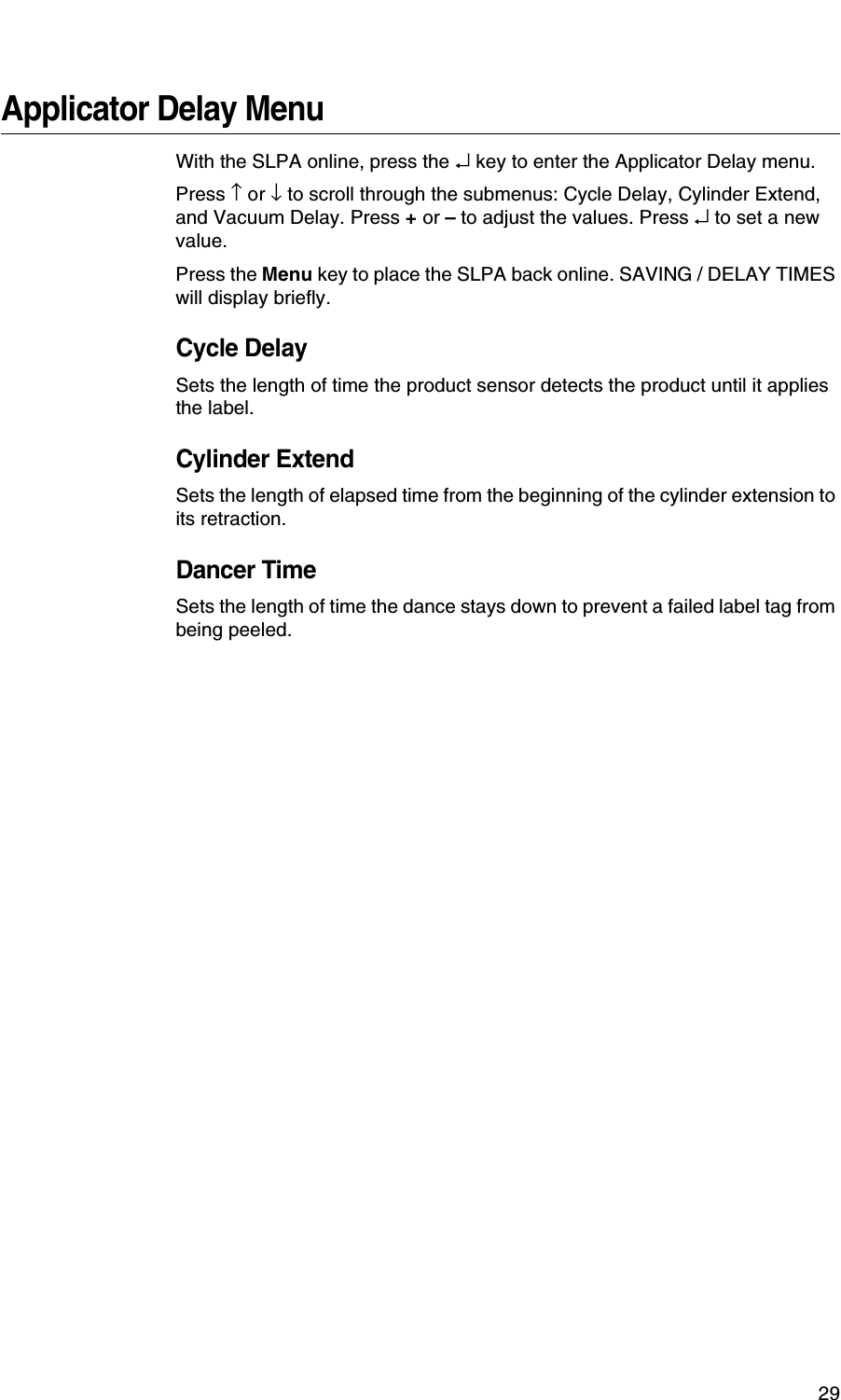 29Applicator Delay MenuWith the SLPA online, press the &crarr; key to enter the Applicator Delay menu.Press &uarr; or &darr; to scroll through the submenus: Cycle Delay, Cylinder Extend, and Vacuum Delay. Press + or &ndash; to adjust the values. Press &crarr; to set a new value.Press the Menu key to place the SLPA back online. SAVING / DELAY TIMES will display briefly.Cycle DelaySets the length of time the product sensor detects the product until it applies the label.Cylinder ExtendSets the length of elapsed time from the beginning of the cylinder extension to its retraction.Dancer TimeSets the length of time the dance stays down to prevent a failed label tag from being peeled.