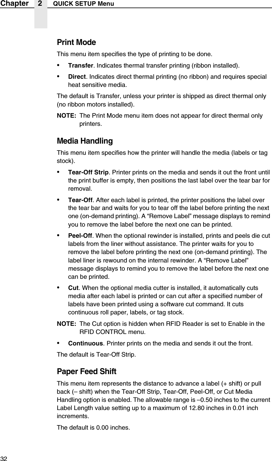 32Chapter 2 QUICK SETUP MenuPrint ModeThis menu item specifies the type of printing to be done.&bull;Transfer. Indicates thermal transfer printing (ribbon installed).&bull;Direct. Indicates direct thermal printing (no ribbon) and requires special heat sensitive media.The default is Transfer, unless your printer is shipped as direct thermal only (no ribbon motors installed).NOTE: The Print Mode menu item does not appear for direct thermal only printers.Media HandlingThis menu item specifies how the printer will handle the media (labels or tag stock).&bull;Tear-Off Strip. Printer prints on the media and sends it out the front until the print buffer is empty, then positions the last label over the tear bar for removal.&bull;Tear-Off. After each label is printed, the printer positions the label over the tear bar and waits for you to tear off the label before printing the next one (on-demand printing). A &ldquo;Remove Label&rdquo; message displays to remind you to remove the label before the next one can be printed.&bull;Peel-Off. When the optional rewinder is installed, prints and peels die cut labels from the liner without assistance. The printer waits for you to remove the label before printing the next one (on-demand printing). The label liner is rewound on the internal rewinder. A &ldquo;Remove Label&rdquo; message displays to remind you to remove the label before the next one can be printed.&bull;Cut. When the optional media cutter is installed, it automatically cuts media after each label is printed or can cut after a specified number of labels have been printed using a software cut command. It cuts continuous roll paper, labels, or tag stock.NOTE: The Cut option is hidden when RFID Reader is set to Enable in the RFID CONTROL menu.&bull;Continuous. Printer prints on the media and sends it out the front.The default is Tear-Off Strip.Paper Feed ShiftThis menu item represents the distance to advance a label (+ shift) or pull back (&ndash; shift) when the Tear-Off Strip, Tear-Off, Peel-Off, or Cut Media Handling option is enabled. The allowable range is &ndash;0.50 inches to the current Label Length value setting up to a maximum of 12.80 inches in 0.01 inch increments.The default is 0.00 inches.