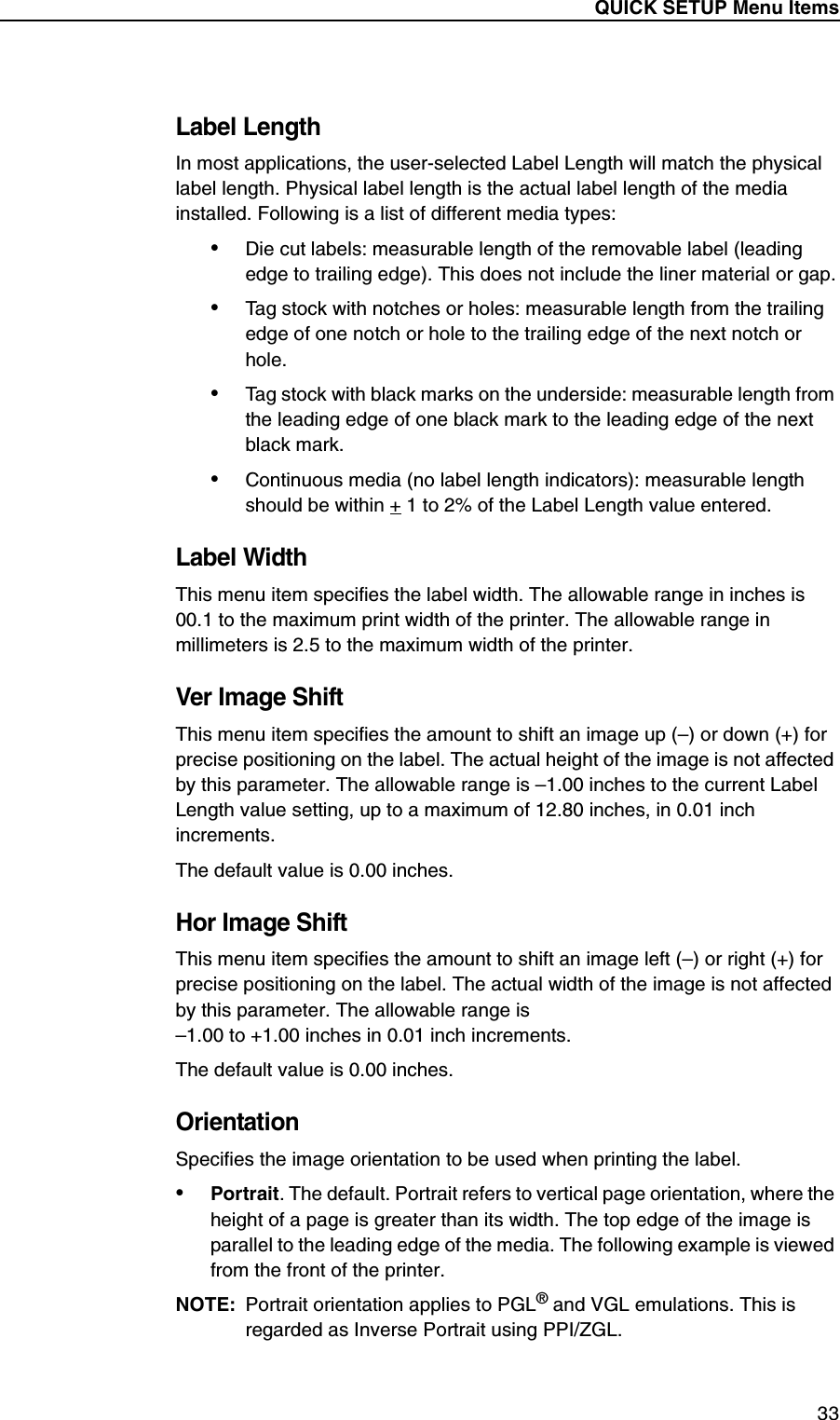 QUICK SETUP Menu Items33Label LengthIn most applications, the user-selected Label Length will match the physical label length. Physical label length is the actual label length of the media installed. Following is a list of different media types:&bull;Die cut labels: measurable length of the removable label (leading edge to trailing edge). This does not include the liner material or gap.&bull;Tag stock with notches or holes: measurable length from the trailing edge of one notch or hole to the trailing edge of the next notch or hole.&bull;Tag stock with black marks on the underside: measurable length from the leading edge of one black mark to the leading edge of the next black mark.&bull;Continuous media (no label length indicators): measurable length should be within + 1 to 2% of the Label Length value entered.Label WidthThis menu item specifies the label width. The allowable range in inches is 00.1 to the maximum print width of the printer. The allowable range in millimeters is 2.5 to the maximum width of the printer.Ver Image ShiftThis menu item specifies the amount to shift an image up (&ndash;) or down (+) for precise positioning on the label. The actual height of the image is not affected by this parameter. The allowable range is &ndash;1.00 inches to the current Label Length value setting, up to a maximum of 12.80 inches, in 0.01 inch increments.The default value is 0.00 inches.Hor Image ShiftThis menu item specifies the amount to shift an image left (&ndash;) or right (+) for precise positioning on the label. The actual width of the image is not affected by this parameter. The allowable range is&ndash;1.00 to +1.00 inches in 0.01 inch increments.The default value is 0.00 inches.OrientationSpecifies the image orientation to be used when printing the label.&bull;Portrait. The default. Portrait refers to vertical page orientation, where the height of a page is greater than its width. The top edge of the image is parallel to the leading edge of the media. The following example is viewed from the front of the printer.NOTE: Portrait orientation applies to PGL&reg; and VGL emulations. This is regarded as Inverse Portrait using PPI/ZGL.