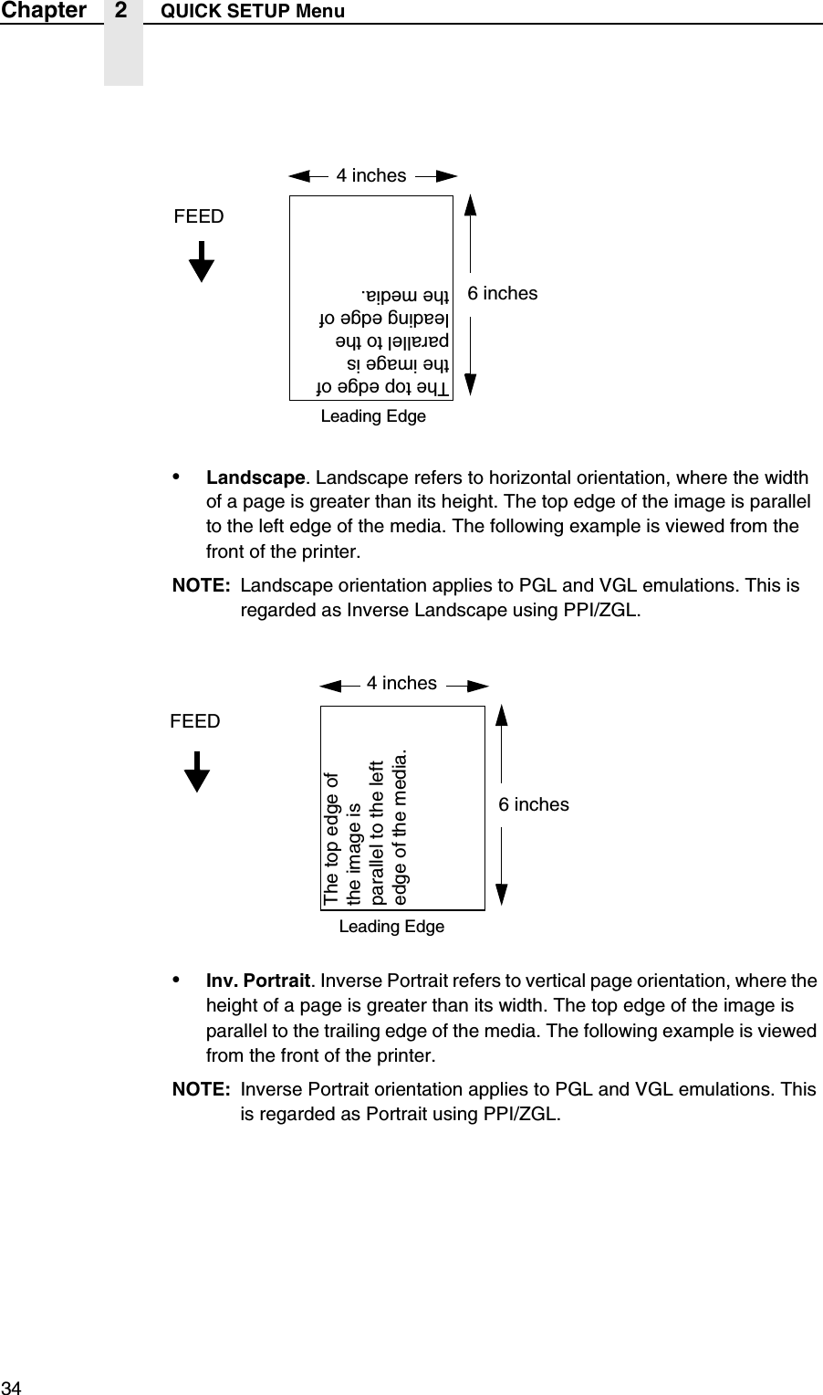 34Chapter 2 QUICK SETUP Menu&bull;Landscape. Landscape refers to horizontal orientation, where the width of a page is greater than its height. The top edge of the image is parallel to the left edge of the media. The following example is viewed from the front of the printer.NOTE: Landscape orientation applies to PGL and VGL emulations. This is regarded as Inverse Landscape using PPI/ZGL.&bull;Inv. Portrait. Inverse Portrait refers to vertical page orientation, where the height of a page is greater than its width. The top edge of the image is parallel to the trailing edge of the media. The following example is viewed from the front of the printer.NOTE: Inverse Portrait orientation applies to PGL and VGL emulations. This is regarded as Portrait using PPI/ZGL.4 inchesFEED6 inchesThe top edge of the image is parallel to the leading edge of the media.Leading Edge4 inchesFEED6 inchesThe top edge of the image is parallel to the left edge of the media.Leading Edge