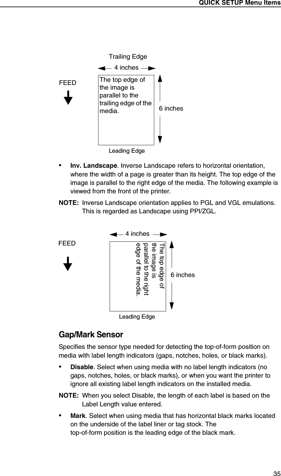 QUICK SETUP Menu Items35&bull;Inv. Landscape. Inverse Landscape refers to horizontal orientation, where the width of a page is greater than its height. The top edge of the image is parallel to the right edge of the media. The following example is viewed from the front of the printer.NOTE: Inverse Landscape orientation applies to PGL and VGL emulations. This is regarded as Landscape using PPI/ZGL.Gap/Mark SensorSpecifies the sensor type needed for detecting the top-of-form position on media with label length indicators (gaps, notches, holes, or black marks).&bull;Disable. Select when using media with no label length indicators (no gaps, notches, holes, or black marks), or when you want the printer to ignore all existing label length indicators on the installed media.NOTE: When you select Disable, the length of each label is based on the Label Length value entered.&bull;Mark. Select when using media that has horizontal black marks located on the underside of the label liner or tag stock. Thetop-of-form position is the leading edge of the black mark.4 inchesFEED6 inchesThe top edge of the image is parallel to the trailing edge of the media.Leading EdgeTrailing Edge4 inchesFEED6 inchesThe top edge of the image is parallel to the right edge of the media.Leading Edge