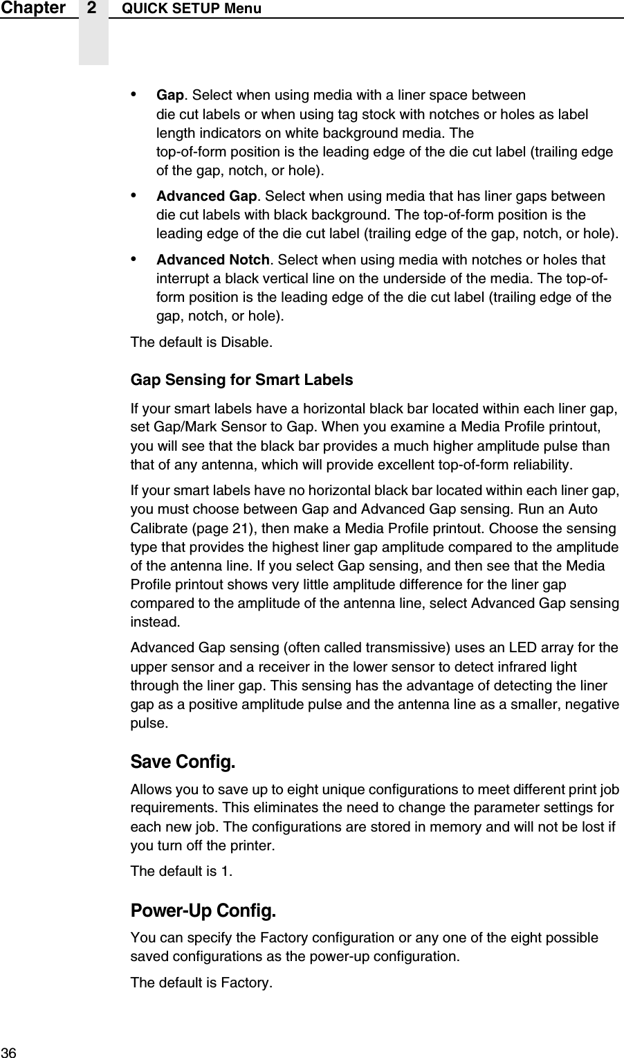 36Chapter 2 QUICK SETUP Menu&bull;Gap. Select when using media with a liner space betweendie cut labels or when using tag stock with notches or holes as label length indicators on white background media. Thetop-of-form position is the leading edge of the die cut label (trailing edge of the gap, notch, or hole).&bull;Advanced Gap. Select when using media that has liner gaps between die cut labels with black background. The top-of-form position is the leading edge of the die cut label (trailing edge of the gap, notch, or hole).&bull;Advanced Notch. Select when using media with notches or holes that interrupt a black vertical line on the underside of the media. The top-of-form position is the leading edge of the die cut label (trailing edge of the gap, notch, or hole).The default is Disable.Gap Sensing for Smart LabelsIf your smart labels have a horizontal black bar located within each liner gap, set Gap/Mark Sensor to Gap. When you examine a Media Profile printout, you will see that the black bar provides a much higher amplitude pulse than that of any antenna, which will provide excellent top-of-form reliability.If your smart labels have no horizontal black bar located within each liner gap, you must choose between Gap and Advanced Gap sensing. Run an Auto Calibrate (page 21), then make a Media Profile printout. Choose the sensing type that provides the highest liner gap amplitude compared to the amplitude of the antenna line. If you select Gap sensing, and then see that the Media Profile printout shows very little amplitude difference for the liner gap compared to the amplitude of the antenna line, select Advanced Gap sensing instead.Advanced Gap sensing (often called transmissive) uses an LED array for the upper sensor and a receiver in the lower sensor to detect infrared light through the liner gap. This sensing has the advantage of detecting the liner gap as a positive amplitude pulse and the antenna line as a smaller, negative pulse.Save Config.Allows you to save up to eight unique configurations to meet different print job requirements. This eliminates the need to change the parameter settings for each new job. The configurations are stored in memory and will not be lost if you turn off the printer.The default is 1.Power-Up Config.You can specify the Factory configuration or any one of the eight possible saved configurations as the power-up configuration.The default is Factory.