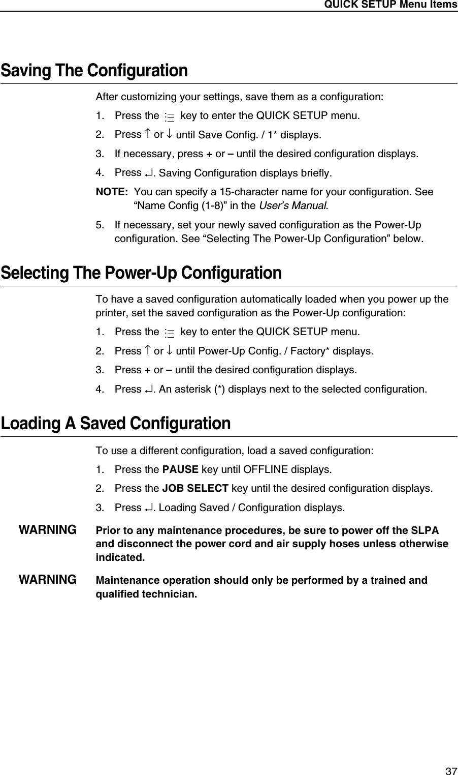 QUICK SETUP Menu Items37Saving The ConfigurationAfter customizing your settings, save them as a configuration:1. Press the   key to enter the QUICK SETUP menu.2. Press &uarr; or &darr; until Save Config. / 1* displays.3. If necessary, press + or &ndash; until the desired configuration displays.4. Press &crarr;. Saving Configuration displays briefly.NOTE:You can specify a 15-character name for your configuration. See &ldquo;Name Config (1-8)&rdquo; in the User&rsquo;s Manual.5. If necessary, set your newly saved configuration as the Power-Up configuration. See &ldquo;Selecting The Power-Up Configuration&rdquo; below.Selecting The Power-Up ConfigurationTo have a saved configuration automatically loaded when you power up the printer, set the saved configuration as the Power-Up configuration:1. Press the   key to enter the QUICK SETUP menu.2. Press &uarr; or &darr; until Power-Up Config. / Factory* displays.3. Press + or &ndash; until the desired configuration displays.4. Press &crarr;. An asterisk (*) displays next to the selected configuration.Loading A Saved ConfigurationTo use a different configuration, load a saved configuration:1. Press the PAUSE key until OFFLINE displays.2. Press the JOB SELECT key until the desired configuration displays.3. Press &crarr;. Loading Saved / Configuration displays.WARNINGPrior to any maintenance procedures, be sure to power off the SLPA and disconnect the power cord and air supply hoses unless otherwise indicated.WARNINGMaintenance operation should only be performed by a trained and qualified technician.......