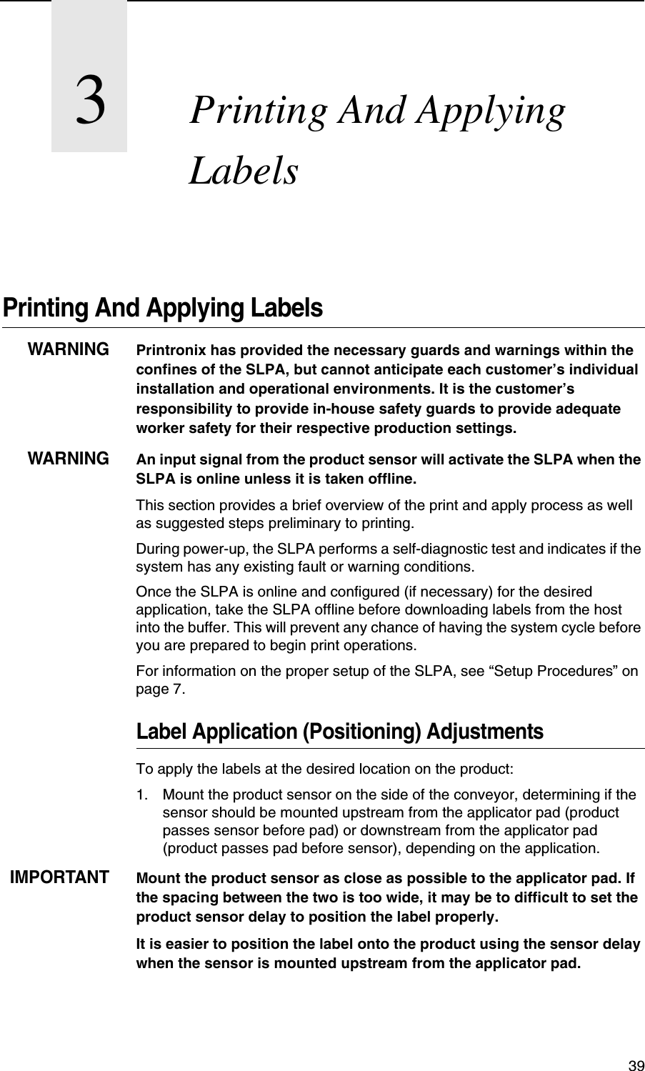 393Printing And Applying LabelsPrinting And Applying LabelsWARNINGPrintronix has provided the necessary guards and warnings within the confines of the SLPA, but cannot anticipate each customer&rsquo;s individual installation and operational environments. It is the customer&rsquo;s responsibility to provide in-house safety guards to provide adequate worker safety for their respective production settings. WARNINGAn input signal from the product sensor will activate the SLPA when the SLPA is online unless it is taken offline.This section provides a brief overview of the print and apply process as well as suggested steps preliminary to printing.During power-up, the SLPA performs a self-diagnostic test and indicates if the system has any existing fault or warning conditions.Once the SLPA is online and configured (if necessary) for the desired application, take the SLPA offline before downloading labels from the host into the buffer. This will prevent any chance of having the system cycle before you are prepared to begin print operations.For information on the proper setup of the SLPA, see &ldquo;Setup Procedures&rdquo; on page 7.Label Application (Positioning) AdjustmentsTo apply the labels at the desired location on the product:1. Mount the product sensor on the side of the conveyor, determining if the sensor should be mounted upstream from the applicator pad (product passes sensor before pad) or downstream from the applicator pad (product passes pad before sensor), depending on the application.IMPORTANTMount the product sensor as close as possible to the applicator pad. If the spacing between the two is too wide, it may be to difficult to set the product sensor delay to position the label properly.It is easier to position the label onto the product using the sensor delay when the sensor is mounted upstream from the applicator pad.