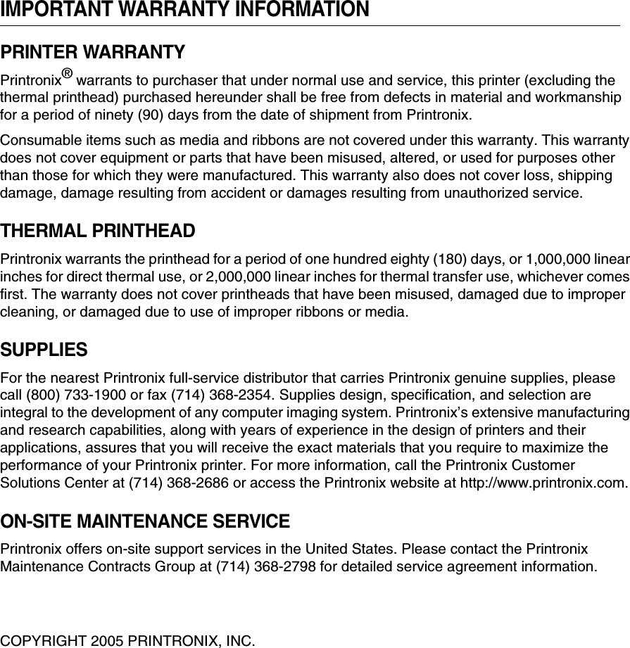 IMPORTANT WARRANTY INFORMATIONPRINTER WARRANTYPrintronix&reg; warrants to purchaser that under normal use and service, this printer (excluding the thermal printhead) purchased hereunder shall be free from defects in material and workmanship for a period of ninety (90) days from the date of shipment from Printronix.Consumable items such as media and ribbons are not covered under this warranty. This warranty does not cover equipment or parts that have been misused, altered, or used for purposes other than those for which they were manufactured. This warranty also does not cover loss, shipping damage, damage resulting from accident or damages resulting from unauthorized service.THERMAL PRINTHEADPrintronix warrants the printhead for a period of one hundred eighty (180) days, or 1,000,000 linear inches for direct thermal use, or 2,000,000 linear inches for thermal transfer use, whichever comes first. The warranty does not cover printheads that have been misused, damaged due to improper cleaning, or damaged due to use of improper ribbons or media.SUPPLIESFor the nearest Printronix full-service distributor that carries Printronix genuine supplies, please call (800) 733-1900 or fax (714) 368-2354. Supplies design, specification, and selection are integral to the development of any computer imaging system. Printronix&rsquo;s extensive manufacturing and research capabilities, along with years of experience in the design of printers and their applications, assures that you will receive the exact materials that you require to maximize the performance of your Printronix printer. For more information, call the Printronix Customer Solutions Center at (714) 368-2686 or access the Printronix website at http://www.printronix.com.ON-SITE MAINTENANCE SERVICEPrintronix offers on-site support services in the United States. Please contact the Printronix Maintenance Contracts Group at (714) 368-2798 for detailed service agreement information.COPYRIGHT 2005 PRINTRONIX, INC.
