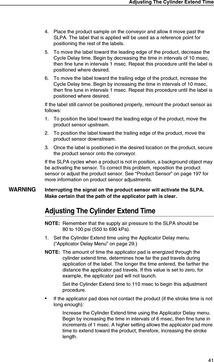 Adjusting The Cylinder Extend Time414. Place the product sample on the conveyor and allow it move past the SLPA. The label that is applied will be used as a reference point for positioning the rest of the labels.5. To move the label toward the leading edge of the product, decrease the Cycle Delay time. Begin by decreasing the time in intervals of 10 msec, then fine tune in intervals 1 msec. Repeat this procedure until the label is positioned where desired.6. To move the label toward the trailing edge of the product, increase the Cycle Delay time. Begin by increasing the time in intervals of 10 msec, then fine tune in intervals 1 msec. Repeat this procedure until the label is positioned where desired.If the label still cannot be positioned properly, remount the product sensor as follows:1. To position the label toward the leading edge of the product, move the product sensor upstream.2. To position the label toward the trailing edge of the product, move the product sensor downstream.3. Once the label is positioned in the desired location on the product, secure the product sensor onto the conveyor.If the SLPA cycles when a product is not in position, a background object may be activating the sensor. To correct this problem, reposition the product sensor or adjust the product sensor. See &ldquo;Product Sensor&rdquo; on page 197 for more information on product sensor adjustments.WARNINGInterrupting the signal on the product sensor will activate the SLPA.Make certain that the path of the applicator path is clear.Adjusting The Cylinder Extend TimeNOTE: Remember that the supply air pressure to the SLPA should be80 to 100 psi (550 to 690 kPa).1. Set the Cylinder Extend time using the Applicator Delay menu. (&ldquo;Applicator Delay Menu&rdquo; on page 29.)NOTE: The amount of time the applicator pad is energized through the cylinder extend time, determines how far the pad travels during application of the label. The longer the time entered, the farther the distance the applicator pad travels. If this value is set to zero, for example, the applicator pad will not launch.Set the Cylinder Extend time to 110 msec to begin this adjustment procedure.&bull;If the applicator pad does not contact the product (if the stroke time is not long enough):Increase the Cylinder Extend time using the Applicator Delay menu. Begin by increasing the time in intervals of 6 msec, then fine tune in increments of 1 msec. A higher setting allows the applicator pad more time to extend toward the product, therefore, increasing the stroke length.