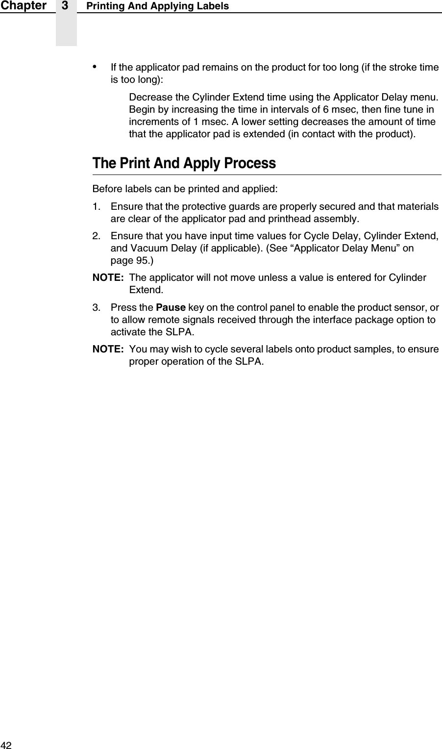 42Chapter 3 Printing And Applying Labels&bull;If the applicator pad remains on the product for too long (if the stroke time is too long):Decrease the Cylinder Extend time using the Applicator Delay menu. Begin by increasing the time in intervals of 6 msec, then fine tune in increments of 1 msec. A lower setting decreases the amount of time that the applicator pad is extended (in contact with the product).The Print And Apply ProcessBefore labels can be printed and applied:1. Ensure that the protective guards are properly secured and that materials are clear of the applicator pad and printhead assembly.2. Ensure that you have input time values for Cycle Delay, Cylinder Extend, and Vacuum Delay (if applicable). (See &ldquo;Applicator Delay Menu&rdquo; on page 95.)NOTE: The applicator will not move unless a value is entered for Cylinder Extend.3. Press the Pause key on the control panel to enable the product sensor, or to allow remote signals received through the interface package option to activate the SLPA.NOTE: You may wish to cycle several labels onto product samples, to ensure proper operation of the SLPA.