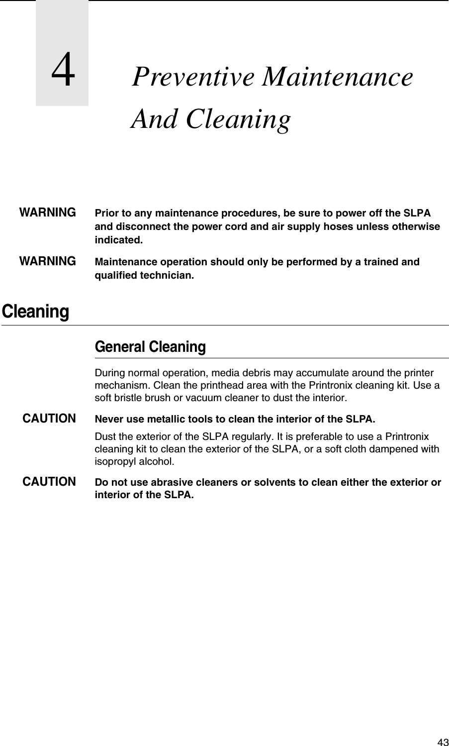 434Preventive Maintenance And CleaningWARNINGPrior to any maintenance procedures, be sure to power off the SLPA and disconnect the power cord and air supply hoses unless otherwise indicated.WARNINGMaintenance operation should only be performed by a trained and qualified technician.CleaningGeneral CleaningDuring normal operation, media debris may accumulate around the printer mechanism. Clean the printhead area with the Printronix cleaning kit. Use a soft bristle brush or vacuum cleaner to dust the interior.CAUTIONNever use metallic tools to clean the interior of the SLPA.Dust the exterior of the SLPA regularly. It is preferable to use a Printronix cleaning kit to clean the exterior of the SLPA, or a soft cloth dampened with isopropyl alcohol.CAUTIONDo not use abrasive cleaners or solvents to clean either the exterior or interior of the SLPA.