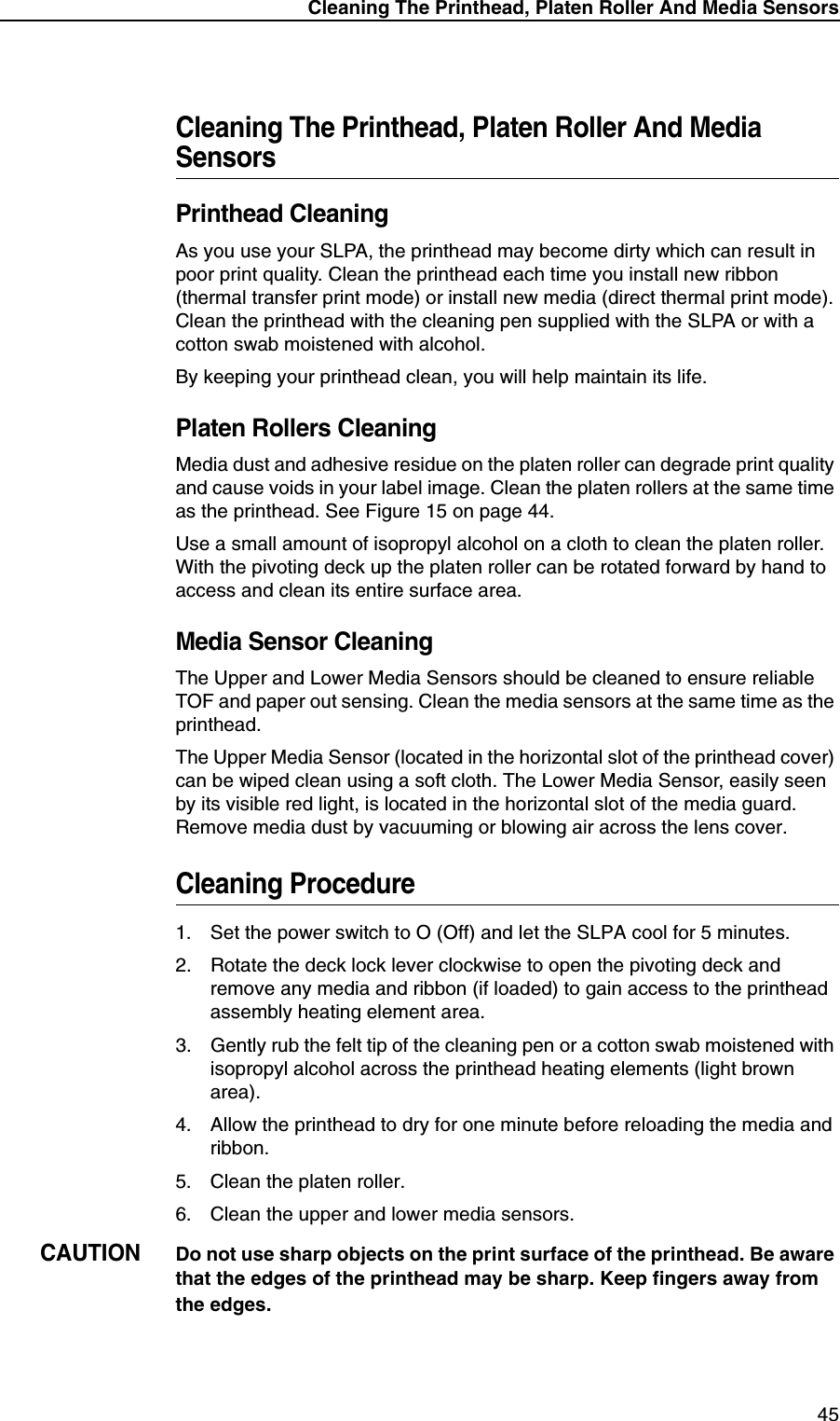 Cleaning The Printhead, Platen Roller And Media Sensors45Cleaning The Printhead, Platen Roller And Media SensorsPrinthead CleaningAs you use your SLPA, the printhead may become dirty which can result in poor print quality. Clean the printhead each time you install new ribbon (thermal transfer print mode) or install new media (direct thermal print mode). Clean the printhead with the cleaning pen supplied with the SLPA or with a cotton swab moistened with alcohol.By keeping your printhead clean, you will help maintain its life.Platen Rollers CleaningMedia dust and adhesive residue on the platen roller can degrade print quality and cause voids in your label image. Clean the platen rollers at the same time as the printhead. See Figure 15 on page 44.Use a small amount of isopropyl alcohol on a cloth to clean the platen roller. With the pivoting deck up the platen roller can be rotated forward by hand to access and clean its entire surface area.Media Sensor CleaningThe Upper and Lower Media Sensors should be cleaned to ensure reliable TOF and paper out sensing. Clean the media sensors at the same time as the printhead.The Upper Media Sensor (located in the horizontal slot of the printhead cover) can be wiped clean using a soft cloth. The Lower Media Sensor, easily seen by its visible red light, is located in the horizontal slot of the media guard. Remove media dust by vacuuming or blowing air across the lens cover.Cleaning Procedure1. Set the power switch to O (Off) and let the SLPA cool for 5 minutes.2. Rotate the deck lock lever clockwise to open the pivoting deck and remove any media and ribbon (if loaded) to gain access to the printhead assembly heating element area.3. Gently rub the felt tip of the cleaning pen or a cotton swab moistened with isopropyl alcohol across the printhead heating elements (light brown area).4. Allow the printhead to dry for one minute before reloading the media and ribbon.5. Clean the platen roller.6. Clean the upper and lower media sensors.CAUTIONDo not use sharp objects on the print surface of the printhead. Be aware that the edges of the printhead may be sharp. Keep fingers away from the edges.