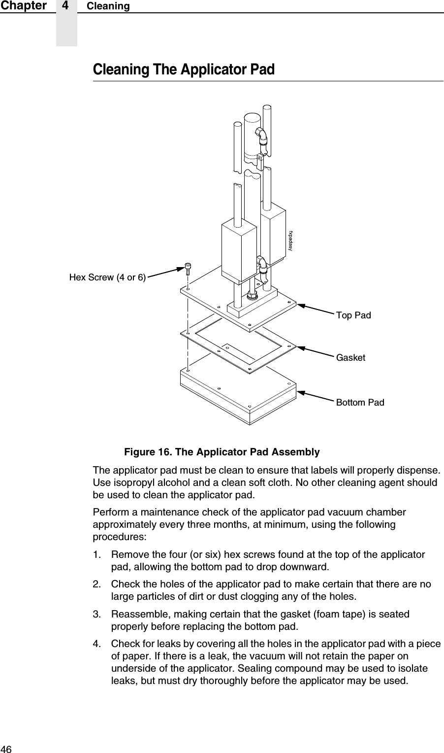 46Chapter 4 CleaningCleaning The Applicator PadFigure 16. The Applicator Pad AssemblyThe applicator pad must be clean to ensure that labels will properly dispense. Use isopropyl alcohol and a clean soft cloth. No other cleaning agent should be used to clean the applicator pad.Perform a maintenance check of the applicator pad vacuum chamber approximately every three months, at minimum, using the following procedures:1. Remove the four (or six) hex screws found at the top of the applicator pad, allowing the bottom pad to drop downward.2. Check the holes of the applicator pad to make certain that there are no large particles of dirt or dust clogging any of the holes.3. Reassemble, making certain that the gasket (foam tape) is seated properly before replacing the bottom pad.4. Check for leaks by covering all the holes in the applicator pad with a piece of paper. If there is a leak, the vacuum will not retain the paper on underside of the applicator. Sealing compound may be used to isolate leaks, but must dry thoroughly before the applicator may be used.Hex Screw (4 or 6)Top PadGasketBottom Pad
