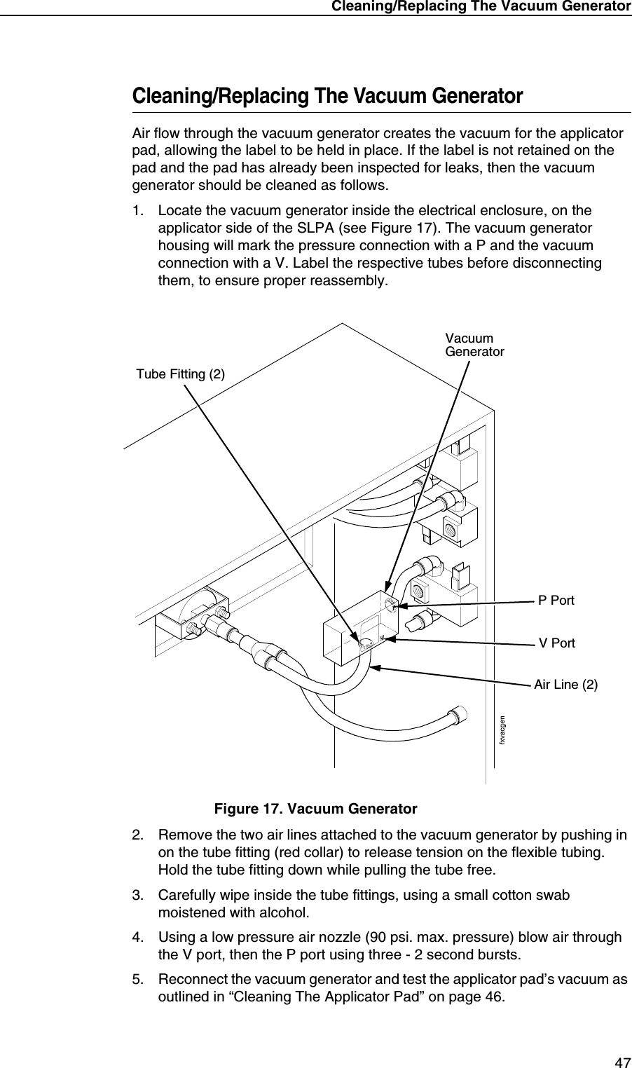 Cleaning/Replacing The Vacuum Generator47Cleaning/Replacing The Vacuum GeneratorAir flow through the vacuum generator creates the vacuum for the applicator pad, allowing the label to be held in place. If the label is not retained on the pad and the pad has already been inspected for leaks, then the vacuum generator should be cleaned as follows.1. Locate the vacuum generator inside the electrical enclosure, on the applicator side of the SLPA (see Figure 17). The vacuum generator housing will mark the pressure connection with a P and the vacuum connection with a V. Label the respective tubes before disconnecting them, to ensure proper reassembly.Figure 17. Vacuum Generator2. Remove the two air lines attached to the vacuum generator by pushing in on the tube fitting (red collar) to release tension on the flexible tubing. Hold the tube fitting down while pulling the tube free.3. Carefully wipe inside the tube fittings, using a small cotton swab moistened with alcohol.4. Using a low pressure air nozzle (90 psi. max. pressure) blow air through the V port, then the P port using three - 2 second bursts. 5. Reconnect the vacuum generator and test the applicator pad&rsquo;s vacuum as outlined in &ldquo;Cleaning The Applicator Pad&rdquo; on page 46.Vacuum GeneratorAir Line (2)Tube Fitting (2)V PortP Port