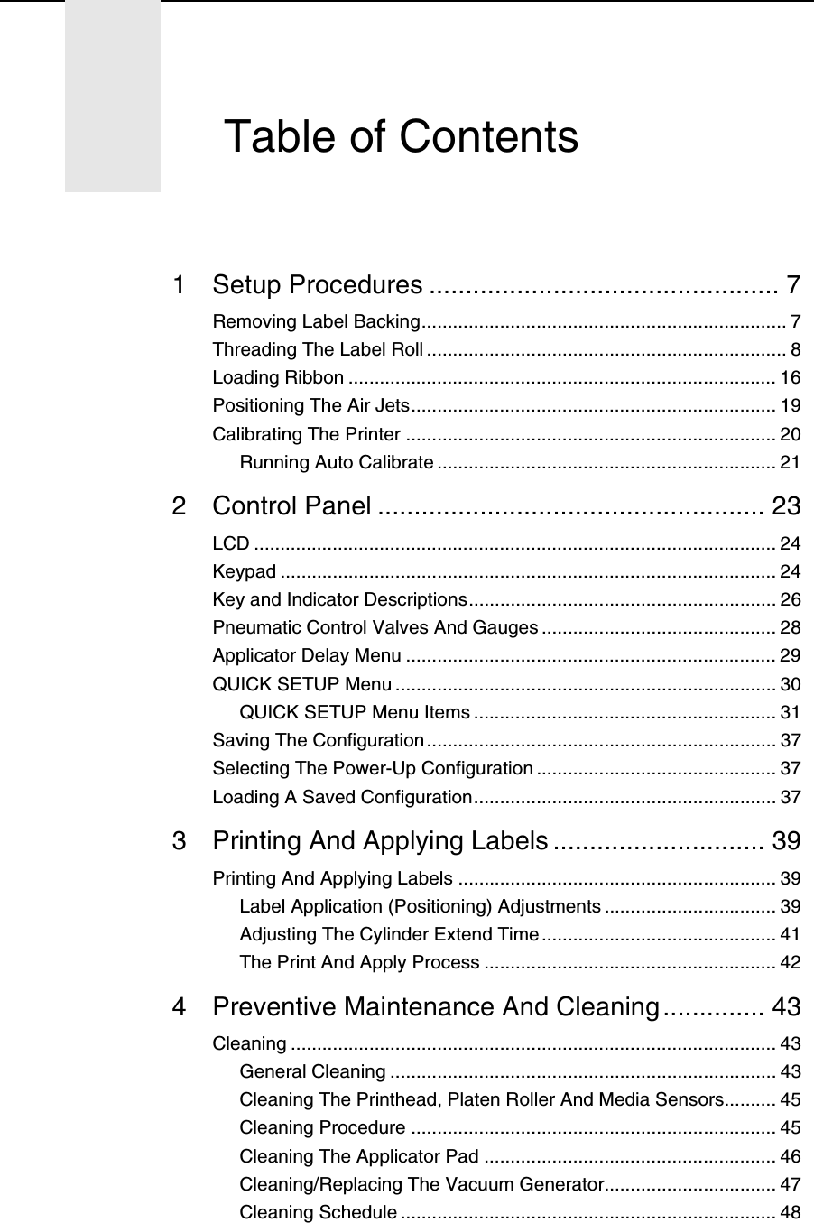 1 Setup Procedures ................................................ 7Removing Label Backing...................................................................... 7Threading The Label Roll ..................................................................... 8Loading Ribbon .................................................................................. 16Positioning The Air Jets...................................................................... 19Calibrating The Printer ....................................................................... 20Running Auto Calibrate ................................................................. 212 Control Panel ..................................................... 23LCD .................................................................................................... 24Keypad ............................................................................................... 24Key and Indicator Descriptions........................................................... 26Pneumatic Control Valves And Gauges ............................................. 28Applicator Delay Menu ....................................................................... 29QUICK SETUP Menu ......................................................................... 30QUICK SETUP Menu Items .......................................................... 31Saving The Configuration................................................................... 37Selecting The Power-Up Configuration .............................................. 37Loading A Saved Configuration.......................................................... 373 Printing And Applying Labels ............................. 39Printing And Applying Labels ............................................................. 39Label Application (Positioning) Adjustments ................................. 39Adjusting The Cylinder Extend Time ............................................. 41The Print And Apply Process ........................................................ 424 Preventive Maintenance And Cleaning.............. 43Cleaning ............................................................................................. 43General Cleaning .......................................................................... 43Cleaning The Printhead, Platen Roller And Media Sensors.......... 45Cleaning Procedure ...................................................................... 45Cleaning The Applicator Pad ........................................................ 46Cleaning/Replacing The Vacuum Generator................................. 47Cleaning Schedule ........................................................................ 48Table of Contents