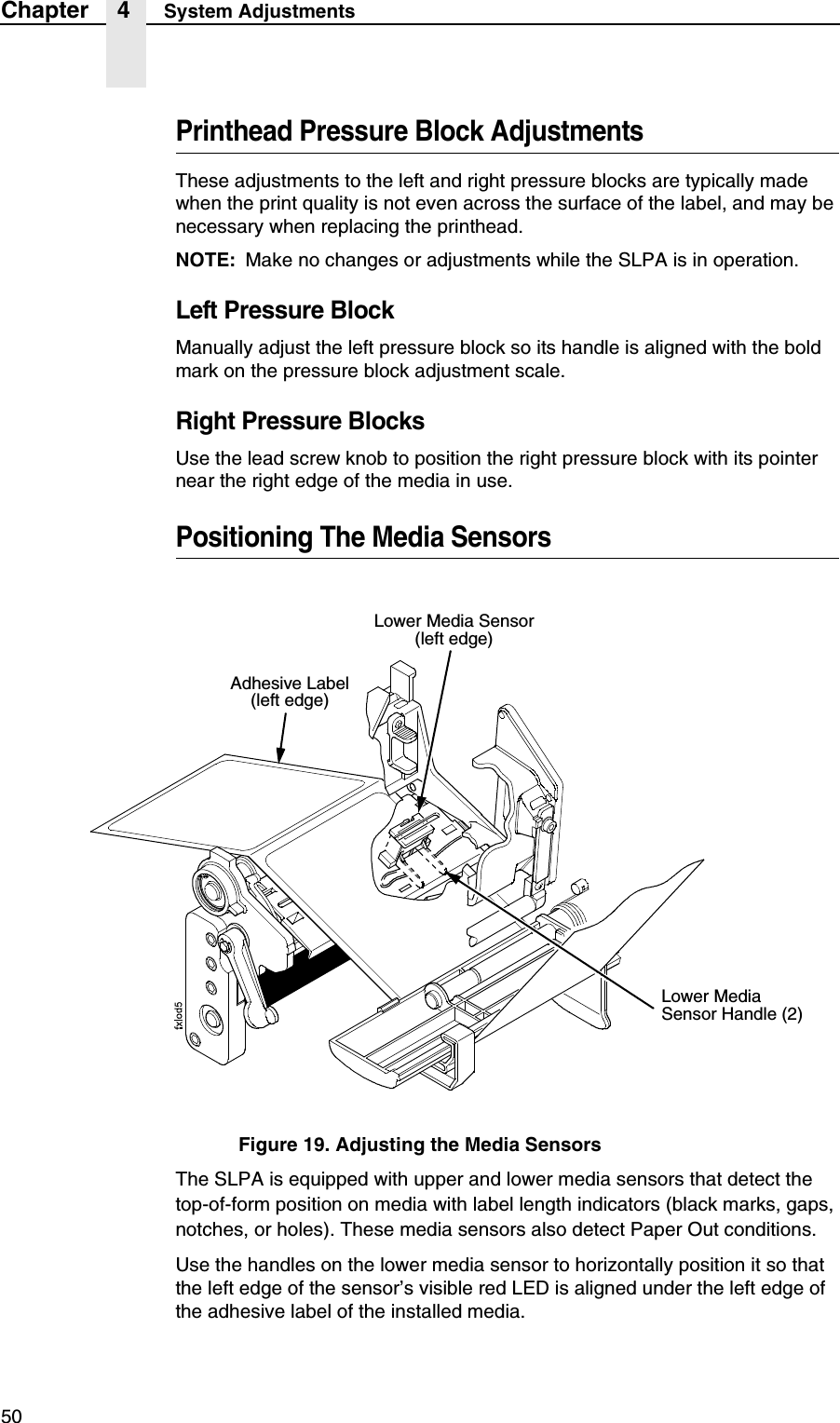 50Chapter 4 System AdjustmentsPrinthead Pressure Block AdjustmentsThese adjustments to the left and right pressure blocks are typically made when the print quality is not even across the surface of the label, and may be necessary when replacing the printhead.NOTE: Make no changes or adjustments while the SLPA is in operation.Left Pressure BlockManually adjust the left pressure block so its handle is aligned with the bold mark on the pressure block adjustment scale.Right Pressure BlocksUse the lead screw knob to position the right pressure block with its pointer near the right edge of the media in use.Positioning The Media SensorsFigure 19. Adjusting the Media SensorsThe SLPA is equipped with upper and lower media sensors that detect the top-of-form position on media with label length indicators (black marks, gaps, notches, or holes). These media sensors also detect Paper Out conditions.Use the handles on the lower media sensor to horizontally position it so that the left edge of the sensor&rsquo;s visible red LED is aligned under the left edge of the adhesive label of the installed media.Adhesive Label(left edge)Lower Media Sensor(left edge)Lower Media Sensor Handle (2)
