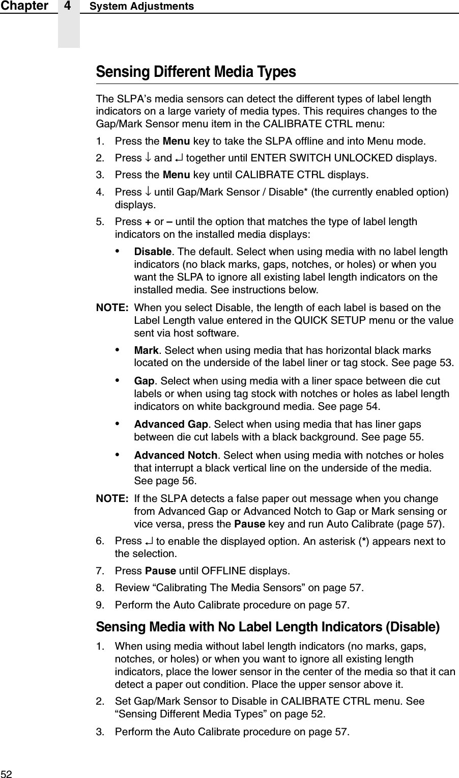 52Chapter 4 System AdjustmentsSensing Different Media TypesThe SLPA&rsquo;s media sensors can detect the different types of label length indicators on a large variety of media types. This requires changes to theGap/Mark Sensor menu item in the CALIBRATE CTRL menu:1. Press the Menu key to take the SLPA offline and into Menu mode.2. Press &darr; and &crarr; together until ENTER SWITCH UNLOCKED displays.3. Press the Menu key until CALIBRATE CTRL displays.4. Press &darr; until Gap/Mark Sensor / Disable* (the currently enabled option) displays.5. Press + or &ndash; until the option that matches the type of label length indicators on the installed media displays:&bull;Disable. The default. Select when using media with no label length indicators (no black marks, gaps, notches, or holes) or when you want the SLPA to ignore all existing label length indicators on the installed media. See instructions below.NOTE: When you select Disable, the length of each label is based on the Label Length value entered in the QUICK SETUP menu or the value sent via host software.&bull;Mark. Select when using media that has horizontal black marks located on the underside of the label liner or tag stock. See page 53.&bull;Gap. Select when using media with a liner space between die cut labels or when using tag stock with notches or holes as label length indicators on white background media. See page 54.&bull;Advanced Gap. Select when using media that has liner gaps between die cut labels with a black background. See page 55.&bull;Advanced Notch. Select when using media with notches or holes that interrupt a black vertical line on the underside of the media.See page 56.NOTE: If the SLPA detects a false paper out message when you change from Advanced Gap or Advanced Notch to Gap or Mark sensing or vice versa, press the Pause key and run Auto Calibrate (page 57).6. Press &crarr; to enable the displayed option. An asterisk (*) appears next to the selection.7. Press Pause until OFFLINE displays.8. Review &ldquo;Calibrating The Media Sensors&rdquo; on page 57.9. Perform the Auto Calibrate procedure on page 57.Sensing Media with No Label Length Indicators (Disable)1. When using media without label length indicators (no marks, gaps, notches, or holes) or when you want to ignore all existing length indicators, place the lower sensor in the center of the media so that it can detect a paper out condition. Place the upper sensor above it.2. Set Gap/Mark Sensor to Disable in CALIBRATE CTRL menu. See &ldquo;Sensing Different Media Types&rdquo; on page 52.3. Perform the Auto Calibrate procedure on page 57.