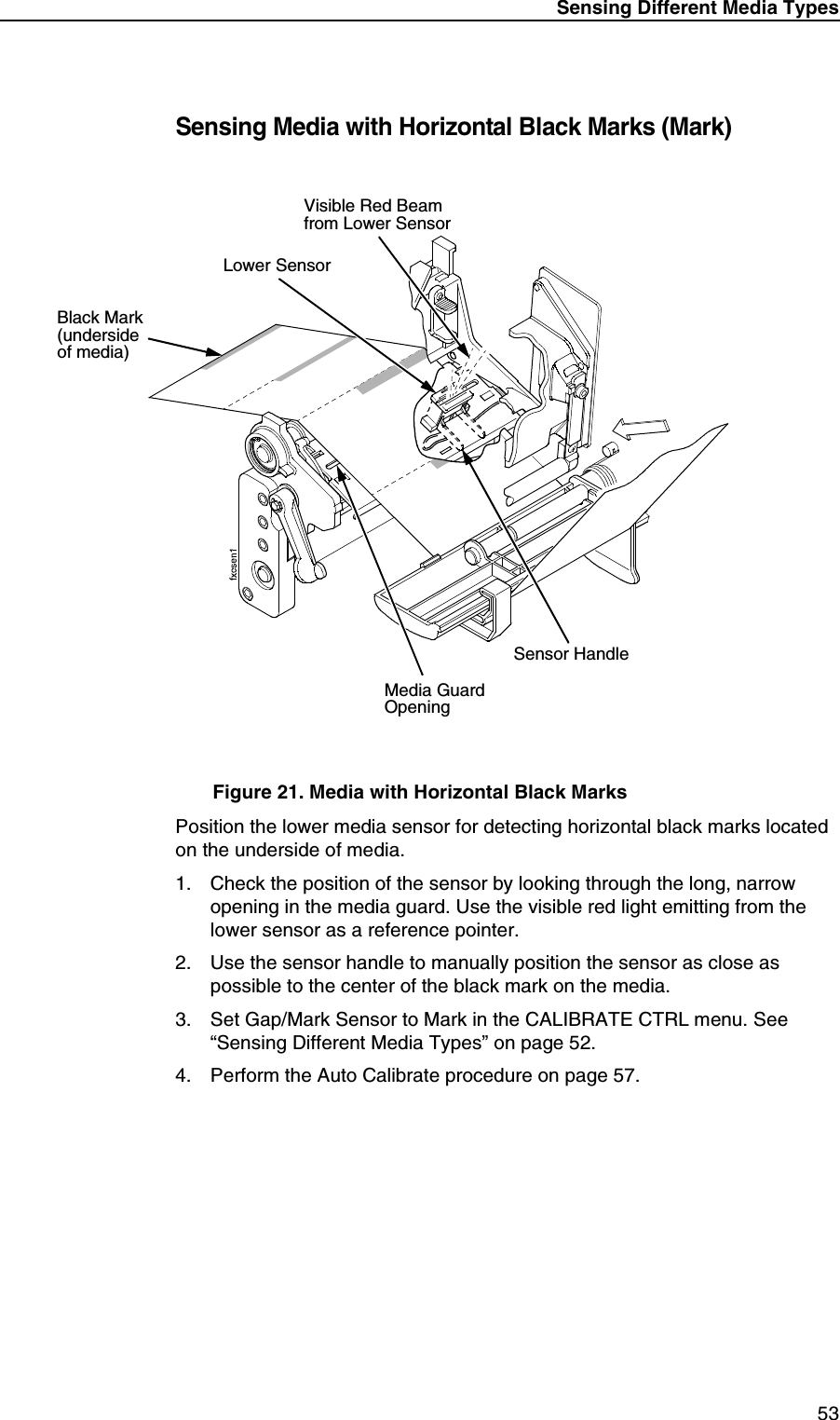 Sensing Different Media Types53Sensing Media with Horizontal Black Marks (Mark)Figure 21. Media with Horizontal Black MarksPosition the lower media sensor for detecting horizontal black marks located on the underside of media.1. Check the position of the sensor by looking through the long, narrow opening in the media guard. Use the visible red light emitting from the lower sensor as a reference pointer.2. Use the sensor handle to manually position the sensor as close as possible to the center of the black mark on the media.3. Set Gap/Mark Sensor to Mark in the CALIBRATE CTRL menu. See &ldquo;Sensing Different Media Types&rdquo; on page 52.4. Perform the Auto Calibrate procedure on page 57.Lower SensorMedia GuardOpeningBlack Mark (underside of media)Sensor HandleVisible Red Beamfrom Lower Sensor